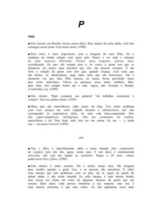 P
PAIS

■ Eles moram em Brasília. Gosto muito deles. Mas, depois de certa idade, você não
consegue morar junto. Cria muito atrito. (1990)

■ Para mim, o mais importante, com a chegada do meu filho, foi a
mudança da minha relação com meus pais. Passei a ver toda a situação
de uma maneira diferente. Pintou mais respeito, pintou mais
consideração. Os pais são sempre pais e, às vezes, a gente tem que se
distanciar um pouco para perceber que eles são pessoas normais. É tão
forte a relação da gente com eles que, quando criança, você acha que
são heróis; na adolescência, nega tudo, acha que são horrorosos. Até o
momento em que meu filho nasceu, eu nunca havia percebido meus
pais como indivíduos. Talvez eu pensasse nisso antes, também. Mas,
para mim, eles sempre foram pai e mãe. Agora, não. Existem o Renato,
a Carminha e eu. (1990)

■ Eles diziam: "Quer comparar sua        guitarra?   Vai   trabalhar,   economize   e
compre". Isso me ajudou muito. (1995)

■ Meus pais são maravilhosos, estão juntos até hoje. Tive muito problema
com isso, porque me senti culpado durante a adolescência, por não
corresponder às expectativas deles, de uma vida bem-comportada. Eles
são super-simpáticos, inteligentes, têm um casamento de sonhos,
maravilhoso e tal. Para mim, tudo isso era um carma. Eu era — e ainda
sou — um pouco terrível. (1995)



                                      189


■ Pais e filhos é especificamente sobre a nossa situação [dos componentes
da Legião], pois nós três, agora, somos pais. E este disco é extremamente
universal, não está tão ligado ao momento. Daqui a 20 anos, vamos
poder ouvir Pais e filhos. (1990)

■ Esta música é sobre suicídio. Ela é muito, muito séria. Me desgasta
para caralho quando a gente toca, e as pessoas não percebem. É sobre
uma menina que tem problemas com os pais, ela se jogou da janela do
quinto andar, e não existe amanhã. Eu acho bacana, é uma música bonita,
mas existe um clima em tomo de algumas músicas da gente que me
assusta. Quer dizer, cada pessoa interpreta à sua maneira, mas isso é
uma música seríssima, é que nem índios. Eu não agüentaria ouvir duas
 