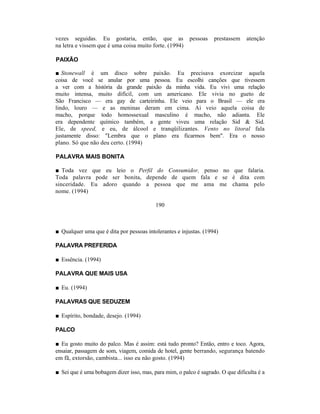 vezes seguidas. Eu gostaria, então, que as               pessoas   prestassem    atenção
na letra e vissem que é uma coisa muito forte. (1994)

PAIXÃO

■ Stonewall é um disco sobre paixão. Eu precisava exorcizar aquela
coisa de você se anular por uma pessoa. Eu escolhi canções que tivessem
a ver com a história da grande paixão da minha vida. Eu vivi uma relação
muito intensa, muito difícil, com um americano. Ele vivia no gueto de
São Francisco — era gay de carteirinha. Ele veio para o Brasil — ele era
lindo, louro — e as meninas deram em cima. Aí veio aquela coisa de
macho, porque todo homossexual masculino é macho, não adianta. Ele
era dependente químico também, a gente viveu uma relação Sid & Sid.
Ele, de speed, e eu, de álcool e tranqüilizantes. Vento no litoral fala
justamente disso: "Lembra que o plano era ficarmos bem". Era o nosso
plano. Só que não deu certo. (1994)

PALAVRA MAIS BONITA

■ Toda vez que eu leio o Perfil do Consumidor, penso no que falaria.
Toda palavra pode ser bonita, depende de quem fala e se é dita com
sinceridade. Eu adoro quando a pessoa que me ama me chama pelo
nome. (1994)

                                          190



■ Qualquer uma que é dita por pessoas intolerantes e injustas. (1994)

PALAVRA PREFERIDA

■ Essência. (1994)

PALAVRA QUE MAIS USA

■ Eu. (1994)

PALAVRAS QUE SEDUZEM

■ Espírito, bondade, desejo. (1994)

PALCO

■ Eu gosto muito do palco. Mas é assim: está tudo pronto? Então, entro e toco. Agora,
ensaiar, passagem de som, viagem, comida de hotel, gente berrando, segurança batendo
em fã, extorsão, cambista... isso eu não gosto. (1994)

■ Sei que é uma bobagem dizer isso, mas, para mim, o palco é sagrado. O que dificulta é a
 