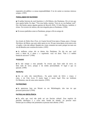 expectativa do público e a nossa responsabilidade. E ter de cantar as mesmas músicas
sempre. (1995)

PARALAMAS DO SUCESSO

■ O melhor baixista do rock brasileiro é o Bi Ribeiro, dos Paralamas. Ele só tem que
tirar aquela barba. Eu digo: "Tira essa barba, menino. Vem cá, eu vou barbear você".
Ele é tão bonito, parece aqueles garotos de Beyerly Hills. O João Barone, também, é
ótimo. Em termos de música, não tem ninguém para os Paralamas. (1994)

■ Os nossos padrinhos eram os Paralamas, porque o Bi era amigo de

                                         191


Ico [irmão de Dinho Ouro Preto, do Capital Inicial] levar para a França, para o George
Davidson, da Odeon, que quis saber quem eu era. Só que, nessa época, eu já estava com
a Legião, e eles não sabiam. Quando nos viram, tomaram um susto, porque era mais um
trio de Brasília com vocalista de óculos. (1995)

■ As melhores coisas são as demos dos Paralamas. No dia em que você
ouvir a demo de A dama e o vagabundo, você vai dizer: "Esta é a melhor
banda do universo!" (1996)

PASSADO

■ Eu não renego o meu passado. Se tivesse que fazer tudo de novo, eu
faria tudo de novo, porque é da minha personalidade. O legal é que eu
aprendi. (1990)

PATO FU

■ Ah, eu acho eles maravilhosos... Eu gosto muito de Sobre o tempo, é
claro, e de Vida besta. É muito legal, é muito legal. Eles me lembram
Os Mutantes, mas de uma outra maneira. (1995)

PATROCÍNIO

■ Se aparecesse hoje um Mozart ou um Michelangelo, eles iam ter que
procurar patrocínio! (1994)

PATRULHA IDEOLÓGICA

■ Eu acho que você não pode ser um fascista cultural. Esse negócio de
patrulha ideológica é a coisa mais furada do mundo. As pessoas mais
bonitas que eu conheço são justamente as pessoas mais abertas. (1985)
 