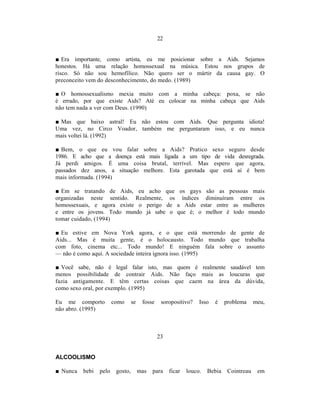 22


■ Era importante, como artista, eu me posicionar sobre a Aids. Sejamos
honestos. Há uma relação homossexual na música. Estou nos grupos de
risco. Só não sou hemofílico. Não quero ser o mártir da causa gay. O
preconceito vem do desconhecimento, do medo. (1989)

■ O homossexualismo mexia muito com a minha cabeça: poxa, se não
é errado, por que existe Aids? Até eu colocar na minha cabeça que Aids
não tem nada a ver com Deus. (1990)

■ Mas que baixo astral! Eu não estou com Aids. Que pergunta idiota!
Uma vez, no Circo Voador, também me perguntaram isso, e eu nunca
mais voltei lá. (1992)

■ Bem, o que eu vou falar sobre a Aids? Pratico sexo seguro desde
1986. E acho que a doença está mais ligada a um tipo de vida desregrada.
Já perdi amigos. É uma coisa brutal, terrível. Mas espero que agora,
passados dez anos, a situação melhore. Esta garotada que está aí é bem
mais informada. (1994)

■ Em se tratando de Aids, eu acho que os gays são as pessoas mais
organizadas neste sentido. Realmente, os índices diminuíram entre os
homossexuais, e agora existe o perigo de a Aids estar entre as mulheres
e entre os jovens. Todo mundo já sabe o que é; o melhor é todo mundo
tomar cuidado, (1994)

■ Eu estive em Nova York agora, e o que está morrendo de gente de
Aids... Mas é muita gente, é o holocausto. Todo mundo que trabalha
com foto, cinema etc... Todo mundo! E ninguém fala sobre o assunto
— não é como aqui. A sociedade inteira ignora isso. (1995)

■ Você sabe, não é legal falar isto, mas quem é realmente saudável tem
menos possibilidade de contrair Aids. Não faço mais as loucuras que
fazia antigamente. E têm certas coisas que caem na área da dúvida,
como sexo oral, por exemplo. (1995)

Eu me comporto          como      se    fosse    soropositivo?    Isso   é    problema     meu,
não abro. (1995)



                                                23


ALCOOLISMO

■ Nunca   bebi   pelo    gosto,        mas   para    ficar   louco.   Bebia    Cointreau    em
 