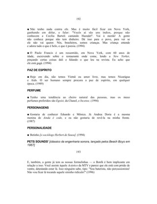 192


■ Não tenho nada contra ele. Mas é muito fácil ficar em Nova York,
ganhando em dólar, e falar: "Vocês aí são uns índios, porque não
conhecem a Cecília Bartoli cantando Haendel". Vai à merda! A gente
não conhece porque não tem dinheiro. Dá isso para o povo, para ver se
ele não vai querer. Nós, brasileiros, somos crianças. Mas criança entende
e adora tudo o que é belo, o que é poesia. (1994)

■ O Paulo Francis é um ressentido, em Nova York, com 60 anos de
idade, escrevendo sobre o restaurante onde come, lendo a New Yorker,
pinçando certas coisas dali e falando o que leu na revista. Eu acho que
ele está gagá. (1994)

PAZ DE ESPÍRITO

■ Hoje em dia, não temos Vietnã ou amor livre, mas temos Nicarágua
e Aids. O ser humano sempre procura a paz de espírito, em qualquer
época. (1989)

PERFUME

■ Tenho uma tendência ao cheiro natural das pessoas,                    mas   os   meus
perfumes preferidos são Egoist, da Chanel, e Incense. (1994)

PERSONAGENS

■ Gostaria de conhecer Eduardo e Mônica. Já Andrea Doria é a mesma
menina de Ainda é cedo, e eu não gostaria de revê-la na minha frente.
(1987)

PERSONALIDADE

■ Betinho [o sociólogo Herbert de Souza]. (1994)

PETS SOUNDS' [clássico da engenharia sonora, lançado pelos Beach Boys em
1967]

                                          193


E, também, a gente já tem as nossas formulinhas — o Bonfá é bem implicante em
relação a isso. Você assiste àquele Acústico da MTV e parece que ele está com prisão de
ventre, detestando estar lá. Isso ninguém sabe, tipo: "Sou baterista, não percussionista!
Não vou ficar lá tocando aquele sininho ridículo!" (1996)
 