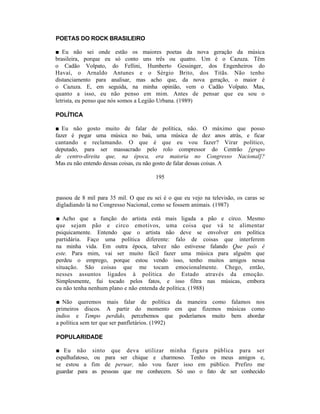 POETAS DO ROCK BRASILEIRO

■ Eu não sei onde estão os maiores poetas da nova geração da música
brasileira, porque eu só conto uns três ou quatro. Um é o Cazuza. Têm
o Cadão Volpato, do Fellini, Humberto Gessinger, dos Engenheiros do
Havaí, o Arnaldo Antunes e o Sérgio Brito, dos Titãs. Não tenho
distanciamento para analisar, mas acho que, da nova geração, o maior é
o Cazuza. E, em seguida, na minha opinião, vem o Cadão Volpato. Mas,
quanto a isso, eu não penso em mim. Antes de pensar que eu sou o
letrista, eu penso que nós somos a Legião Urbana. (1989)

POLÍTICA

■ Eu não gosto muito de falar de política, não. O máximo que posso
fazer é pegar uma música no baú, uma música de dez anos atrás, e ficar
cantando e reclamando. O que é que eu vou fazer? Virar político,
deputado, para ser massacrado pelo rolo compressor do Centrão [grupo
de centro-direita que, na época, era maioria no Congresso Nacional]?
Mas eu não entendo dessas coisas, eu não gosto de falar dessas coisas. A

                                       195


passou de 8 mil para 35 mil. O que eu sei é o que eu vejo na televisão, os caras se
digladiando lá no Congresso Nacional, como se fossem animais. (1987)

■ Acho que a função do artista está mais ligada a pão e circo. Mesmo
que sejam pão e circo emotivos, uma coisa que vá te alimentar
psiquicamente. Entendo que o artista não deve se envolver em política
partidária. Faço uma política diferente: falo de coisas que interferem
na minha vida. Em outra época, talvez não estivesse falando Que país é
este. Para mim, vai ser muito fácil fazer uma música para alguém que
perdeu o emprego, porque estou vendo isso, tenho muitos amigos nessa
situação. São coisas que me tocam emocionalmente. Chego, então,
nesses assuntos ligados à política do Estado através da emoção.
Simplesmente, fui tocado pelos fatos, e isso filtra nas músicas, embora
eu não tenha nenhum plano e não entenda de política. (1988)

■ Não queremos mais falar de política da maneira como falamos nos
primeiros discos. A partir do momento em que fizemos músicas como
índios e Tempo perdido, percebemos que poderíamos muito bem abordar
a política sem ter que ser panfletários. (1992)

POPULARIDADE

■ Eu não         sinto que deva utilizar minha figura pública para ser
espalhafatoso,    ou para ser chique e charmoso. Tenho os meus amigos e,
se estou a       fim de peruar, não vou fazer isso em público. Prefiro me
guardar para     as pessoas que me conhecem. Só uso o fato de ser conhecido
 