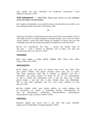 para receber um bom             tratamento   em    aeroportos,     restaurantes,   coisas
práticas do dia-a-dia. (1991)

'POR ENQUANTO’ — 1984/1995' [caixa que reuniu os seis primeiros
discos da Legião, remasterizados]

■ A Legião está lançando os seis primeiros discos, remasterizados em Londres, com
uma produção gráfica atualizada. Consertamos tudo.

                                         196


Espero que isto chame a atenção das pessoas para o que foi feito nesse período. Você vai
ouvir todos os erros: é a mesma mixagem, os mesmos arranjos, mas o som vem menos
velado. Embora a gente não tenha mexido na mixagem, os discos vêm com essa
sonoridade mais atual, mais dentro dos padrões da indústria nos anos 90. (1995)

■ Com este relançamento, fica claro — mesmo nas canções feitas há
oito anos — como é possível se identificar com as letras, sem achar que
nós não temos mais a ver com isso. (1995)

PRAZERES

■ Os meus amigos, a minha família, trabalhar. Bons filmes, bons vídeos,
música, muita coisa. (1995)

PRECONCEITO

■ Vai admitir que você gosta de homem nesta terra, meu filho! Nem
para ganhar dinheiro uma pessoa arriscaria passar pelo que eu passei.
Tem muito preconceito ainda. São os vizinhos, as piadinhas, você não é
considerado uma pessoa normal. Eu acabei de sair de um relacionamento,
no qual o carinha que supostamente seria o meu par achou que a barra
pesava demais, e que não valia a pena enfrentar todas essas dificuldades.
Mas eu não tenho problemas com isso, estou muito satisfeito do jeito
que sou. (1991)

■ Como cidadão, tenho como postura política ser contra qualquer tipo
de preconceito em relação à sexualidade humana. Principalmente no
caso    de    bissexualismo,    lesbianismo,     homossexualismo, pansexualismo,
transexualismo, o que você quiser chamar. (1992)

PREGUIÇA

■ Queria alguém que fizesse tudo o que faço.                     Não   quero   trabalhar,
porque você vai progredindo e ficando preguiçoso. (1989)
 