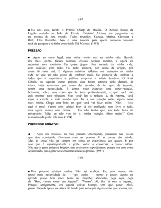 197


■ Há uns dias, recebi o Prêmio Sharp de Música. O Renato Russo da
Legião sentado ao lado de Elizete Cardoso! Alcione me perguntou se
eu gostava do seu vestido. Todos reunidos: Cazuza, Marina, Christian e
Ralf, Elba Ramalho. Isso é uma loucura para quem começou tocando
rock de garagem e só tinha como ídolo Sid Vicious. (1988)

PRESSÃO

■ Agora eu estou legal, mas estive muito mal na minha vida. Quando
era mais jovem, ficava confuso, estava perdido mesmo, e agora eu
encontrei meu caminho. Eu quase joguei fora metade da minha vida,
com sucesso, com tudo. Foi tudo embora, por causa de drogas, por
causa de estar mal. E algumas músicas refletem um momento na minha
vida de que eu não gosto de lembrar mais. Eu gostaria de lembrar a
todos que é importante o público respeitar o artista também. O Kurt
Cobain, ou aquelas outras pessoas que foram embora cedo demais, às
vezes, tudo aconteceu por causa de pressão, de ter que, de repente,
suprir uma necessidade. É como você escrever uma super-redação,
belíssima, sobre uma coisa que te toca profundamente, e que você não
quis mostrar para ninguém. Mas você leu a redação e, de repente, você
virou a estrela, e todo mundo quer ler a sua redação sobre aquela coisa
mais íntima. Chega uma hora em que você vai falar assim: "Não!        Isso
aqui é meu! Vamos com calma! Isso já foi publicado num livro e tudo,
mas agora vamos com calma.             Eu não tenho que, em toda festa de
aniversário: 'Mãe, eu não vou ler a minha redação. Sinto muito'." Com
as músicas da gente, rola isso. (1994)

PROCESSO CRIATIVO


■      Aqui em Brasília, eu fico parado, observando, pensando nas coisas
que têm acontecido. Converso com as pessoas. E as coisas vão saindo.
Mas as letras vão ser sempre em cima de experiência dos quatro. É por
isso que é superimportante a gente voltar a conversar, a trocar idéias.
Não que a gente estivesse brigado, mas estávamos superdistantes, porque era tanta coisa
acontecendo, que a gente só se encontrava meio às pressas. (1987)

                                         198



■ Meu processo criativo mudou. Não sei explicar. Eu, pelo menos, não
tenho mais necessidade de — tipo assim — trepar e gozar. Agora eu
aprendi: posso ficar cinco horas no beijinho, abracinho, pega aqui, pega
ali. "Bem, vamos tomar um iogurte?". "Vamos". Aí, fica lá com o iogurte...
Porque, antigamente, era aquela coisa: blumpt, tem que gozar; ploft,
gozou. Naquela época, eu estava tão tarado para conseguir alguma coisa que, vamos, um,
 