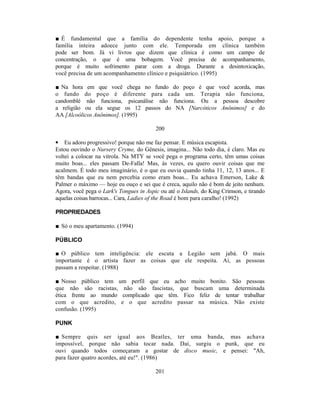■ É fundamental que a família do dependente tenha apoio, porque a
família inteira adoece junto com ele. Temporada em clínica também
pode ser bom. Já vi livros que dizem que clínica é como um campo de
concentração, o que é uma bobagem. Você precisa de acompanhamento,
porque é muito sofrimento parar com a droga. Durante a desintoxicação,
você precisa de um acompanhamento clínico e psiquiátrico. (1995)

■ Na hora em que você chega no fundo do poço é que você acorda, mas
o fundo do poço é diferente para cada um. Terapia não funciona,
candomblé não funciona, psicanálise não funciona. Ou a pessoa descobre
a religião ou ela segue os 12 passos do NA [Narcóticos Anônimos] e do
AA [Alcoólicos Anônimos]. (1995)

                                         200

• Eu adoro progressivo! porque não me faz pensar. E música escapista.
Estou ouvindo o Nursery Cryme, do Gênesis, imagina... Não todo dia, é claro. Mas eu
voltei a colocar na vitrola. Na MTY se você pega o programa certo, têm umas coisas
muito boas... eles passam De-Falla! Mas, às vezes, eu quero ouvir coisas que me
acalmem. É todo meu imaginário, é o que eu ouvia quando tinha 11, 12, 13 anos... E
têm bandas que eu nem percebia como eram boas... Eu achava Emerson, Lake &
Palmer o máximo — hoje eu ouço e sei que é creca, aquilo não é bom de jeito nenhum.
Agora, você pega o Lark's Tongues in Aspic ou até o Islands, do King Crimson, e tirando
aquelas coisas barrocas... Cara, Ladies of the Road é bom para caralho! (1992)

PROPRIEDADES

■ Só o meu apartamento. (1994)

PÚBLICO

■ O público tem inteligência: ele escuta a Legião sem jabá. O mais
importante é o artista fazer as coisas que ele respeita. Aí, as pessoas
passam a respeitar. (1988)

■ Nosso público tem um perfil que eu acho muito bonito. São pessoas
que não são racistas, não são fascistas, que buscam uma determinada
ética frente ao mundo complicado que têm. Fico feliz de tentar trabalhar
com o que acredito, e o que acredito passar na música. Não existe
confusão. (1995)

PUNK

■ Sempre quis ser igual aos Beatles, ter uma banda, mas achava
impossível, porque não sabia tocar nada. Daí, surgiu o punk, que eu
ouvi quando todos começaram a gostar de disco music, e pensei: "Ah,
para fazer quatro acordes, até eu!". (1986)

                                         201
 