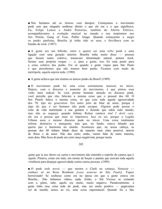 ■ Nós fazíamos até os buttons com durepox. Começamos o movimento
punk sem que ninguém soubesse direito o que ele era e o que significava.
Eu, Felipe Lemos e André Pretorius, também do Aborto Elétrico,
acompanhávamos a evolução musical no mundo e nos inspiramos nos
Sex Pistols, Gang of Four, Public Image. Quando começaram a surgir
os punks paulistas, Brasília já tinha tido os seus, e fervilhava com as
bandas de rock. (1987)

■ A gente era um híbrido, entre o querer ser uma tribo punk e uma
ligação com uma geração anterior. Brasília tinha muito disso — pessoas
que faziam teatro coletivo, transavam alimentação natural, pintura batik,
faziam suas próprias roupas — e, para a gente, isso foi uma ponte para
a coisa coletiva dos punks. Foi só quando a gente viajou para São Paulo
é que percebemos que não éramos bem punks. Ficamos com medo da
metrópole, aquela sujeira toda. (1988)

■ A gente achava que nós éramos os únicos punks do Brasil! (1989)

■ O movimento punk foi uma coisa estritamente musical, no início.
Depois, com o discurso e aumento do movimento, é que pintou essa
visão mais radical. Se você prestar bastante atenção no discurso punk,
você percebe que eles falavam a mesma coisa que o pessoal dos 60. O
Sex Pistols falava a mesma coisa, só que com toda aquela agressividade
dos 70, tipo my generation. Era outro jeito de falar de amor, porque é
algo do que o ser humano não pode escapar. Alguém pode passar o
resto da vida martelando a sua guitarra e dizendo que odeia todo mundo,
mas não se esqueça: quando Johnny Rotten cantava And I dorít care,
ele era a pessoa que mais se importava. Isso eu sei, porque a Legião
Urbana usou o mesmo discurso punk no início. Uma coisa totalmente
niilista, destrutiva e anarquista, mas que, no fundo, estava falando que
queria paz e harmonia no mundo. Aconteceu que, na nossa cabeça, as
pessoas dos 60 tinham falado disso da maneira mais clara possível, através
de flores e de amor. Não deu certo; então, vamos falar de outra maneira,
mais dura. Mas ficou do punk um certo ranço negativista, porque muita

                                        202


gente que ia aos shows ou curtia o movimento não entendia o espírito de catarse que é
aquilo. Pintava, como em tudo, um monte de boçais e patetas que usavam toda aquela
virulência para despejar agressividade contra outras pessoas. (1989)

■ O punk rock movie — que mostra o Clash no começo, Siouxsie —
conheci só no Rose Bombom [casa noturna de São Paulo]. Fiquei
horrorizado! Se soubesse como era na época em que a gente estava em
Brasília... Não tínhamos vídeos, nada. Então, o Sid Vicious se cortando
com a gilete, sabe, aquilo era muito, muito negativo. Paradoxalmente, a
gente tinha essa coisa toda do punk, mas era muito positivo — pegávamos
sol de manhã, íamos ao rio, uma coisa supernatural. Quando fui a São
 