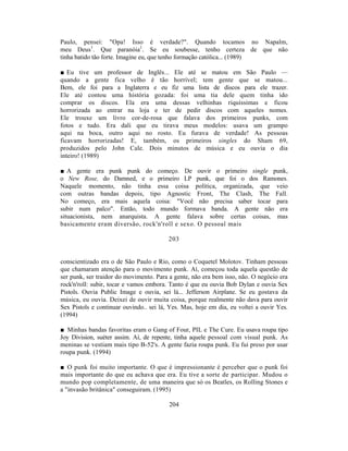 Paulo, pensei: "Opa! Isso é verdade?". Quando tocamos no Napalm,
meu Deus1. Que paranóia1. Se eu soubesse, tenho certeza de que não
tinha batido tão forte. Imagine eu, que tenho formação católica... (1989)

■ Eu tive um professor de Inglês... Ele até se matou em São Paulo —
quando a gente fica velho é tão horrível; tem gente que se matou...
Bem, ele foi para a Inglaterra e eu fiz uma lista de discos para ele trazer.
Ele até contou uma história gozada: foi uma tia dele quem tinha ido
comprar os discos. Ela era uma dessas velhinhas riquíssimas e ficou
horrorizada ao entrar na loja e ter de pedir discos com aqueles nomes.
Ele trouxe um livro cor-de-rosa que falava dos primeiros punks, com
fotos e tudo. Era dali que eu tirava meus modelos: usava um grampo
aqui na boca, outro aqui no rosto. Eu furava de verdade! As pessoas
ficavam horrorizadas! E, também, os primeiros singles do Sham 69,
produzidos pelo John Cale. Dois minutos de música e eu ouvia o dia
inteiro! (1989)

■ A gente era punk punk do começo. De ouvir o primeiro single punk,
o New Rose, do Damned, e o primeiro LP punk, que foi o dos Ramones.
Naquele momento, não tinha essa coisa política, organizada, que veio
com outras bandas depois, tipo Agnostic Front, The Clash, The Fall.
No começo, era mais aquela coisa: "Você não precisa saber tocar para
subir num palco". Então, todo mundo formava banda. A gente não era
situacionista, nem anarquista. A gente falava sobre certas coisas, mas
basicamente eram diversão, rock'n'roll e sexo. O pessoal mais

                                         203


conscientizado era o de São Paulo e Rio, como o Coquetel Molotov. Tinham pessoas
que chamaram atenção para o movimento punk. Aí, começou toda aquela questão de
ser punk, ser traidor do movimento. Para a gente, não era bem isso, não. O negócio era
rock'n'roll: subir, tocar e vamos embora. Tanto é que eu ouvia Bob Dylan e ouvia Sex
Pistols. Ouvia Public Image e ouvia, sei lá... Jefferson Airplane. Se eu gostava da
música, eu ouvia. Deixei de ouvir muita coisa, porque realmente não dava para ouvir
Sex Pistols e continuar ouvindo.. sei lá, Yes. Mas, hoje em dia, eu voltei a ouvir Yes.
(1994)

■ Minhas bandas favoritas eram o Gang of Four, PIL e The Cure. Eu usava roupa tipo
Joy Division, suéter assim. Aí, de repente, tinha aquele pessoal com visual punk. As
meninas se vestiam mais tipo B-52's. A gente fazia roupa punk. Eu fui preso por usar
roupa punk. (1994)

■ O punk foi muito importante. O que é impressionante é perceber que o punk foi
mais importante do que eu achava que era. Eu tive a sorte de participar. Mudou o
mundo pop completamente, de uma maneira que só os Beatles, os Rolling Stones e
a "invasão britânica" conseguiram. (1995)

                                         204
 