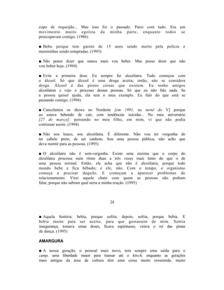 copo de requeijão... Mas isso foi o passado. Parei com tudo. Era um
movimento muito egoísta da minha parte, enquanto todos se
preocupavam comigo. (1986)

■ Bebo porque tem garoto de           15    anos   sendo morto   pela polícia   e
menininhas sendo estupradas. (1993)

■ Não posso dizer que nunca mais vou beber. Mas posso dizer que não
vou beber hoje. (1994)

■ Evite a primeira dose. Eu sempre fui alcoólatra. Tudo começou com
o álcool. Só que álcool é uma droga aceita; então, não se considera
droga. Álcool é das piores coisas que existem. Eu tenho amigos
alcoólatras e vejo o processo dessas pessoas. Só que eu não falo nada. Se
a pessoa quiser ajuda, ela tem o meu exemplo. Eu falo do que está se
passando comigo. (1994)

■ Cancelamos os shows no Nordeste [em 1991, na turnê do V] porque
eu estava bebendo de cair, com tendências suicidas... No meu aniversário
[27 de março], pensando no meu filho, em mim, vi que não podia
continuar assim. (1994)

■ Não sou louco, sou alcoólatra. É diferente. Não vou ter vergonha de
ter cabelo preto, de ser canhoto. Sou uma pessoa pública, não acho que
deva mentir para as pessoas. (1995)

■ O alcoólatra não é sem-vergonha. Existe uma enzima que o corpo do
alcoólatra processa num ritmo duas a três vezes mais lento do que o de
uma pessoa normal. Então, ele acha que não é alcoólatra, porque todo
mundo bebe e fica bêbado; e ele, não. Com o tempo, o organismo
começa a precisar daquilo. E começam a aparecer problemas de
relacionamento. Virei aquele chato com quem as pessoas não podiam
falar, porque não sabiam qual seria a minha reação. (1995)



                                       24


■ Aquela história: bebia, porque sofria; depois, sofria, porque bebia. E
bebia muito para ser aceito, para que gostassem de mim. Sentia
insegurança, tomava umas doses, ficava espirituoso, virava o rei das pistas
de dança. (1995)

AMARGURA

■ A nossa geração, o pessoal mais novo, tem sempre uma saída para o
camp, uma liberdade maior para transar até o kitsch, enquanto as gerações
mais antigas da área de cultura têm uma coisa muito ressentida, muito
 