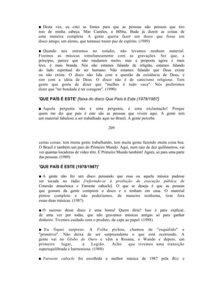 ■ Desta vez, eu citei as fontes para que as pessoas não pensem que tiro
isso de minha cabeça. Mas Camões, a Bíblia, Buda já dizem as coisas de
uma maneira completa. A gente queria fazer um disco que fosse um
disco amigo, um alento, que tentasse trazer paz de espírito. (1989)

■ Quando nós entramos no estúdio, não levamos nenhum material.
Fizemos as músicas simultaneamente com as gravações. Sei que, a
princípio, parece que não mudamos muito, mas a proposta agora é mais
leve, é mais branda. Nós não estamos falando de religião, estamos falando
do lado espiritual do ser humano. Não estamos falando que Deus existe
ou não existe. O disco não lida com a questão da existência de Deus, e
sim com a idéia de Deus. O disco não é de catecismo religioso. Tem
gente que gosta de dizer que "mulher é tudo vaca". Nós preferimos
dizer que "ter bondade é ter coragem". (1990)

'QUE PAÍS É ESTE' [faixa do disco Que País é Este (1978/1987]

■ Aquela pergunta não é uma pergunta, é uma exclamação! Porque
quem me diz que país é este são as pessoas que vivem aqui. A gente tem
um material fabuloso a ser trabalhado aqui no Brasil. A gente percebe

                                        209


certas coisas: tem muita gente trabalhando, tem muita gente fazendo muita coisa boa.
O Brasil é também um país do Primeiro Mundo. Aqui, num raio de dez quilômetros, vai
ver quantas locadoras de vídeo têm. É Primeiro Mundo também! Agora, só para uma parte
das pessoas. (1989)

'QUE PAÍS É ESTE (1978/1987)'

■ A gente não fez um disco pensando que essa ou aquela música pudesse
ser tocada no rádio [referindo-se à proibição de execução pública de
Conexão amazônica e Faroeste caboclo]. O que se deseja é que as pessoas
que gostam da gente comprem o disco e o tenham em casa. O material
pintou completo e não poderíamos, de maneira nenhuma, tirar fora
essas duas músicas. (1987)

■ O sucesso desse disco é uma honra! Quem diria? Isso é para explicar,
de uma vez por todas, que não gravamos músicas antigas só para ganhar
dinheiro. Tivemos cuidado com o produto, da capa ao papel. (1988)

■ Eu fiquei surpreso. A Folha pichou, chamou de "esquálido" e
"primitivo". Não deixa de ser surpreendente o que está ocorrendo. A
gente vai no Globo de Ouro e vêm a Rosana, o Wando e depois, em
primeiro     lugar,     a     Legião. Acho que tivemos uma transição
superequilibrada e harmoniosa. (1988)

■ Faroeste caboclo foi escolhida a melhor música de 1987 pela Bizz e
 