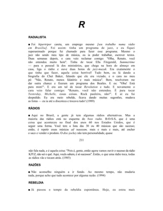 R
RADIALISTA

■ Foi hipertriper careta, um emprego mesmo [seu trabalho numa rádio
em Brasília]. Foi assim: tinha um programa de jazz, e eu fiquei
superanimado porque fui chamado para fazer esse programa. Mesmo o
jazz não sendo meu tipo de música, eu ia poder trabalhar, escrever textos.
Duas semanas depois, o cara veio reclamar comigo: "Olha, Renato, você
não entendeu muito bem". Tinha de tocar Ella Fitzgerald, Summertime
— para o pessoal lá dos ministérios, que chega na hora do almoço em
casa, liga o rádio e ouve duas horas de jazz-muzak. Era exatamente o
que tinha que fazer, aquela coisa horrível! Tudo bem, eu lá dando a
biografia do Chet Baker, falando que ele era viciado, e o cara no meu
pé: "Não, Renato, menos falatório e mais música". Bem, resolveram me
dar outra chance e fizeram um programa dos Beatles. E eu: "Oba! Está
para mim!". E era um tal de tocar Revolution e tudo. E novamente o
cara veio falar comigo: "Renato, você não entendeu. É para tocar
Yesterday, Michelle, essas coisas. Rock pauleira, não!". E aí eu fui
despedido. Eu era meio rebelde, ficava dando muitas sugestões, mudava
as listas — eu ia até a discoteca e trocava tudo! (1989)

RÁDIOS

■ Aqui no Brasil, a gente já tem algumas rádios alternativas. Mas a
maioria das rádios está no esquema do boss radio. B-O-S-S, que é uma
coisa que aconteceu no final dos anos 60 nos Estados Unidos, que é
seguir uma forma. Você tem a lista das 30 ou 40 músicas que são sucesso;
então, é repetir essas músicas ad nauseam, mais e mais e mais, até encher
o saco e vender o produto. O disc-jockey não tem personalidade, quase

                                           211


não fala nada, e é aquela coisa: "Pois é, gente, então agora vamos ouvir o sucesso da rádio
KJYZ, não sei o quê. Aqui, vocês sabem, é só sucessos". Então, o que uma rádio toca, todas
as rádios vão e tocam atrás. (1985)

RAZÕES

■ Não aconselho ninguém a ir fundo. Ao mesmo tempo, não mudaria
nada, porque acho que tudo acontece por alguma razão. (1994)

REBELDIA

■ Já   passou    o   tempo    da    rebeldia     espontânea.   Hoje,    eu   estou   mais
 
