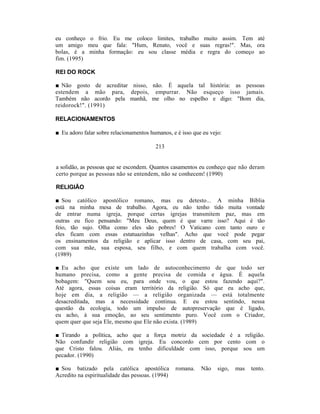 eu conheço o frio. Eu me coloco limites, trabalho muito assim. Tem até
um amigo meu que fala: "Hum, Renato, você e suas regras!". Mas, ora
bolas, é a minha formação: eu sou classe média e regra do começo ao
fim. (1995)

REI DO ROCK

■ Não gosto de acreditar nisso, não. É aquela tal história: as pessoas
estendem a mão para, depois, empurrar. Não esqueço isso jamais.
Também não acordo pela manhã, me olho no espelho e digo: "Bom dia,
reidorock!". (1991)

RELACIONAMENTOS

■ Eu adoro falar sobre relacionamentos humanos, e é isso que eu vejo:

                                         213


a solidão, as pessoas que se escondem. Quantos casamentos eu conheço que não deram
certo porque as pessoas não se entendem, não se conhecem! (1990)

RELIGIÃO

■ Sou católico apostólico romano, mas eu detesto... A minha Bíblia
está na minha mesa de trabalho. Agora, eu não tenho tido muita vontade
de entrar numa igreja, porque certas igrejas transmitem paz, mas em
outras eu fico pensando: "Meu Deus, quem é que varre isso? Aqui é tão
feio, tão sujo. Olha como eles são pobres! O Vaticano com tanto ouro e
eles ficam com essas estatuazinhas velhas". Acho que você pode pegar
os ensinamentos da religião e aplicar isso dentro de casa, com seu pai,
com sua mãe, sua esposa, seu filho, e com quem trabalha com você.
(1989)

■ Eu acho que existe um lado de autoconhecimento de que todo ser
humano precisa, como a gente precisa de comida e água. É aquela
bobagem: "Quem sou eu, para onde vou, o que estou fazendo aqui?".
Até agora, essas coisas eram território da religião. Só que eu acho que,
hoje em dia, a religião — a religião organizada — está totalmente
desacreditada, mas a necessidade continua. E eu estou sentindo, nessa
questão da ecologia, todo um impulso de autopreservação que é ligado,
eu acho, à sua emoção, ao seu sentimento puro. Você com o Criador,
quem quer que seja Ele, mesmo que Ele não exista. (1989)

■ Tirando a política, acho que a força motriz da sociedade é a religião.
Não confundir religião com igreja. Eu concordo cem por cento com o
que Cristo falou. Aliás, eu tenho dificuldade com isso, porque sou um
pecador. (1990)

■ Sou batizado pela católica apostólica           romana.   Não    sigo,   mas   tento.
Acredito na espiritualidade das pessoas. (1994)
 