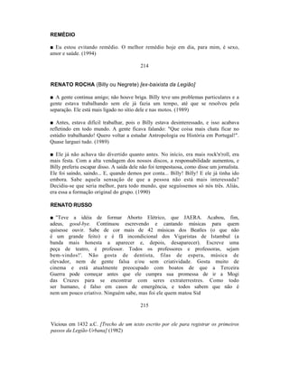 REMÉDIO

■ Eu estou evitando remédio. O melhor remédio hoje em dia, para mim, é sexo,
amor e saúde. (1994)

                                          214


RENATO ROCHA (Billy ou Negrete) [ex-baixista da Legião]

■ A gente continua amigo; não houve briga. Billy teve uns problemas particulares e a
gente estava trabalhando sem ele já fazia um tempo, até que se resolveu pela
separação. Ele está mais ligado no sítio dele e nas motos. (1989)

■ Antes, estava difícil trabalhar, pois o Billy estava desinteressado, e isso acabava
refletindo em todo mundo. A gente ficava falando: "Que coisa mais chata ficar no
estúdio trabalhando! Quero voltar a estudar Antropologia ou História em Portugal!".
Quase larguei tudo. (1989)

■ Ele já não achava tão divertido quanto antes. No início, era mais rock'n'roll, era
mais festa. Com a alta vendagem dos nossos discos, a responsabilidade aumentou, e
Billy preferiu escapar disso. A saída dele não foi tempestuosa, como disse um jornalista.
Ele foi saindo, saindo... E, quando demos por conta... Billy! Billy! E ele já tinha ido
embora. Sabe aquela sensação de que a pessoa não está mais interessada?
Decidiu-se que seria melhor, para todo mundo, que seguíssemos só nós três. Aliás,
era essa a formação original do grupo. (1990)

RENATO RUSSO

■ "Teve a idéia de formar Aborto Elétrico, que JAERA. Acabou, fim,
adeus, good-bye. Continuou escrevendo e cantando músicas para quem
quisesse ouvir. Sabe de cor mais de 42 músicas dos Beatles (o que não
é um grande feito) e é fã incondicional dos Vigaristas de Istambul (a
banda mais honesta a aparecer e, depois, desaparecer). Escreve uma
peça de teatro, é professor. Todos os professores e professoras, sejam
bem-vindos!'. Não gosta de dentista, filas de espera, música de
elevador, nem de gente falsa e/ou sem criatividade. Gosta muito de
cinema e está atualmente preocupado com boatos de que a Terceira
Guerra pode começar antes que ele cumpra sua promessa de ir a Mogi
das Cruzes para se encontrar com seres extraterrestres. Como todo
ser humano, é falso em casos de emergência, e todos sabem que não é
nem um pouco criativo. Ninguém sabe, mas foi ele quem matou Sid

                                          215


Vicious em 1432 a.C. [Trecho de um texto escrito por ele para registrar os primeiros
passos da Legião Urbana] (1982)
 