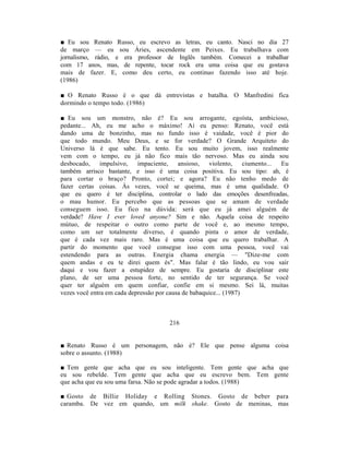 ■ Eu sou Renato Russo, eu escrevo as letras, eu canto. Nasci no dia 27
de março — eu sou Áries, ascendente em Peixes. Eu trabalhava com
jornalismo, rádio, e era professor de Inglês também. Comecei a trabalhar
com 17 anos, mas, de repente, tocar rock era uma coisa que eu gostava
mais de fazer. E, como deu certo, eu continuo fazendo isso até hoje.
(1986)

■ O Renato Russo é o que dá entrevistas e batalha. O Manfredini fica
dormindo o tempo todo. (1986)

■ Eu sou um monstro, não é? Eu sou arrogante, egoísta, ambicioso,
pedante... Ah, eu me acho o máximo! Aí eu penso: Renato, você está
dando uma de bonzinho, mas no fundo isso é vaidade, você é pior do
que todo mundo. Meu Deus, e se for verdade? O Grande Arquiteto do
Universo lá é que sabe. Eu tento. Eu sou muito jovem, isso realmente
vem com o tempo, eu já não fico mais tão nervoso. Mas eu ainda sou
desbocado, impulsivo,       impaciente,    ansioso,   violento,     ciumento... Eu
também arrisco bastante, e isso é uma coisa positiva. Eu sou tipo: ah, é
para cortar o braço? Pronto, cortei; e agora? Eu não tenho medo de
fazer certas coisas. Às vezes, você se queima, mas é uma qualidade. O
que eu quero é ter disciplina, controlar o lado das emoções desenfreadas,
o mau humor. Eu percebo que as pessoas que se amam de verdade
conseguem isso. Eu fico na dúvida: será que eu já amei alguém de
verdade? Have I ever loved anyone? Sim e não. Aquela coisa de respeito
mútuo, de respeitar o outro como parte de você e, ao mesmo tempo,
como um ser totalmente diverso, é quando pinta o amor de verdade,
que é cada vez mais raro. Mas é uma coisa que eu quero trabalhar. A
partir do momento que você consegue isso com uma pessoa, você vai
estendendo para as outras. Energia chama energia — "Dize-me com
quem andas e eu te direi quem és". Mas falar é tão lindo, eu vou sair
daqui e vou fazer a estupidez de sempre. Eu gostaria de disciplinar este
plano, de ser uma pessoa forte, no sentido de ter segurança. Se você
quer ter alguém em quem confiar, confie em si mesmo. Sei lá, muitas
vezes você entra em cada depressão por causa de babaquice... (1987)



                                       216


■ Renato Russo é um personagem, não é? Ele que pense alguma coisa
sobre o assunto. (1988)

■ Tem gente que acha que eu sou inteligente. Tem gente que acha que
eu sou rebelde. Tem gente que acha que eu escrevo bem. Tem gente
que acha que eu sou uma farsa. Não se pode agradar a todos. (1988)

■ Gosto de Billie Holiday e Rolling Stones. Gosto de beber para
caramba. De vez em quando, um milk shake. Gosto de meninas, mas
 