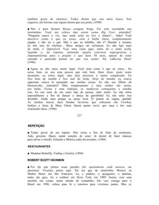 também gosto de meninos. Todos dizem que sou                    meio   louco.   Sou
roqueiro, um letrista, mas alguns dizem que sou poeta. (1990)

■ Não é para Renato Russo comprar briga. Ele está escondido nas
montanhas. Você me coloca tipo assim como Big Foot, entendeu?
"Ninguém nunca o viu, mas nesta noite eu tive a chance"... Sabe? Você
descreve como é que eu estou, com a barba cheia, completamente
jogado, e não sei o quê. Mas é que eu trabalho, não é? Durante a semana,
eu não saio do telefone... Meus amigos até reclamam. Eu não ligo mais
de tarde, é impossível. Vejo uma coisa aqui, outra ali e outra acolá,
ligando e, de repente, pintando aquela conversa supergostosa e
importantésima para o projeto e que dura 50 anos, apesar de estar
cansado e querendo pensar no que vou comer. Ah, valha-me Deus!
(1996)

■ Agora eu não estou muito legal. Você nota como é que eu estou... Eu
estou bem, eu sou uma pessoa que está bem. Quer dizer, neste exato
momento, eu estou legal, mas meu processo é muito complicado. Eu
fico bem de manhã e fico mal de tarde. Hoje de manhã, eu estava
supermal, estava lá pensando nas minhas coisas. Eu não sou filhote de
Dostoievsky, entendeu? Meu temperamento e meu caráter são assim,
ora bolas. Existe é uma tradição, os medievais começaram a estudar
isso. Eu sou mais de um outro tipo de pessoa, sinto muito. Eu não estou
especialmente a fim de dançar a dança da garrafinha! Eu não acho isso
divertido. Ainda mais porque eu posso levar 25 pontos na vagina, querida!
As minhas únicas duas bandas favoritas que sobraram são Cowboy
Junkies e Jesus & Mary Chain. Quem quiser ouvir, que ouça e tire suas
conclusões disso. (1996)

                                        217


REPETIÇÃO

■ Tenho pavor de me repetir. Não estou a fim de falar de enchentes,
Aids, governo. Quero cantar canções de amor. Já desisti de fazer músicas
para salvar o mundo. Eduardo e Mônica estão divorciados. (1988)

RESTAURANTES

■ Madame Butterfly, Viethay e Enotria. (1994)

ROBERT SCOTT HICKMON

■ Foi ele que pintou essas paredes [do apartamento onde morava, em
Ipanema]. Vivemos juntos aqui. Ele era gay de carteirinha. Morava na
Market Street, em São Francisco. Lá, o padeiro, o açougueiro, o dentista,
todos são gays. Eu o conheci em Nova York, em 1989: lixeiro, com uma
mochila nas costas, numa atitude de coitadinho. Ele veio comigo para o
Brasil em 1990, voltou para lá e retornou para vivermos juntos. Mas aí,
 