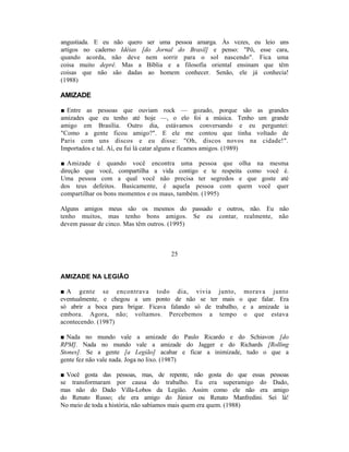 angustiada. E eu não quero ser uma pessoa amarga. Às vezes, eu leio uns
artigos no caderno Idéias [do Jornal do Brasil] e penso: "Pô, esse cara,
quando acorda, não deve nem sorrir para o sol nascendo". Fica uma
coisa muito deprê. Mas a Bíblia e a filosofia oriental ensinam que têm
coisas que não são dadas ao homem conhecer. Senão, ele já conhecia!
(1988)

AMIZADE

■ Entre as pessoas que ouviam rock — gozado, porque são as grandes
amizades que eu tenho até hoje —, o elo foi a música. Tenho um grande
amigo em Brasília. Outro dia, estávamos conversando e eu perguntei:
"Como a gente ficou amigo?". E ele me contou que tinha voltado de
Paris com uns discos e eu disse: "Oh, discos novos na cidade!".
Importados e tal. Aí, eu fui lá catar alguns e ficamos amigos. (1989)

■ Amizade é quando você encontra uma pessoa que olha na mesma
direção que você, compartilha a vida contigo e te respeita como você é.
Uma pessoa com a qual você não precisa ter segredos e que goste até
dos teus defeitos. Basicamente, é aquela pessoa com quem você quer
compartilhar os bons momentos e os maus, também. (1995)

Alguns amigos meus são os mesmos do passado e outros, não. Eu não
tenho muitos, mas tenho bons amigos. Se eu contar, realmente, não
devem passar de cinco. Mas têm outros. (1995)



                                   25


AMIZADE NA LEGIÃO

■ A gente se encontrava todo dia, vivia junto, morava junto
eventualmente, e chegou a um ponto de não se ter mais o que falar. Era
só abrir a boca para brigar. Ficava falando só de trabalho, e a amizade ia
embora. Agora, não; voltamos. Percebemos a tempo o que estava
acontecendo. (1987)

■ Nada no mundo vale a amizade do Paulo Ricardo e do Schiavon [do
RPM]. Nada no mundo vale a amizade do Jagger e do Richards [Rolling
Stones]. Se a gente [a Legião] acabar e ficar a inimizade, tudo o que a
gente fez não vale nada. Joga no lixo. (1987)

■ Você gosta das pessoas, mas, de repente, não gosta do que essas pessoas
se transformaram por causa do trabalho. Eu era superamigo do Dado,
mas não do Dado Villa-Lobos da Legião. Assim como ele não era amigo
do Renato Russo; ele era amigo do Júnior ou Renato Manfredini. Sei lá!
No meio de toda a história, não sabíamos mais quem era quem. (1988)
 