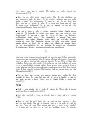 você sabe, todo gay         é   macho.    Ele   achou   que   podia    passar   por
heterossexual. (1995)

■ Bem, ele era white trash: branco, pobre, filho de mãe alcoólatra, pai
que espancava, tudo de pior... E, de repente, achamos que um podia
ajudar o outro. Nos apaixonamos. O plano era que ele me desse uma
força para que eu parasse de beber. E eu daria uma força para ele parar
de tomar speed [anfetamina]. Eu só parei na segunda vez que ele veio,
porque peguei hepatite. Quase morri. (1995)

■ Ele era o atleta, o belo, o prático, consertava coisas. Aquela mesma
coisa do Zé Eduardo [o primo com quem teve seu primeiro caso
homossexual]. E eu era o cara dos livros. O Scott era disléxico,
problemático, lindo, louro... "Que maravilha", eu pensei, "que coisa
romântica". Mas ambos tínhamos coisas muito mal resolvidas. Fizemos
terapia de casal. Não funcionou, porque ele tinha uma culpa enorme
quando chegou ao Brasil. Ele se achava um cidadão de segunda classe,
por ser semi-analfabeto, ter um histórico de criança de reformatório,
de orfanato, que — bonita — sempre encontrava homens maravilhosos

                                         218


para tomar conta. No gueto, o problema dele não aparecia. Aqui, foi bem aceito pelos
meus amigos, que me respeitam. Mas, de repente, aflorou o lado macho, e ele passou a
sofrer por não ter emprego, não conseguir trabalho. Foi em 1990, o Collor tinha
roubado o dinheiro de todo mundo. E ele tinha que me pedir dinheiro. Aí tentou
provar a masculinidade transando mulher. Como a gente estava nessa de liberar o
corpo, achei que tudo bem. A gente não estava casado e queríamos fugir desse modelo
hetero de ficar preso. Eu tenho um filho, imagine! Cada um com sua casa e sua vida.
Mas degringolou. (1995)

■ Ele me disse que, mesmo sem atração, transar com mulher lhe dava
sensação de força. Era mais fácil para ele ser hetero e batalhar a vida, do
que tentar ser gay e digno. Voltou para os Estados Unidos e nunca mais
o vi. (1995)

ROCK

■ Rock é uma atitude, não é moda. É música da África; não é música
americana. Tem no mundo inteiro. (1983)

■ Para mim, rock'n'roll é tocar, se divertir, fazer o maior auê e ir embora.
(1986)

■ Hoje, se você faz    rock, basta bater na porta de uma gravadora e dizer
que tem uma banda.     Eles vão te perguntar logo se é de rock; aí, você diz
que sim. "Vem cá,      meu filho, mostra aqui para a gente o seu trabalho"
— é assim que vão       dizer. Aí, se você tem qualidade, pronto. Os caminhos
 