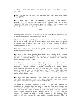 se abrem porque tudo funciona em torno de grana. Rock, hoje, é grana
alta. (1986)

■ Hoje em dia, até os pais estão querendo que você tenha uma banda
de rock. (1987)

■ Aí o cara chega e fala: "Pô, rock'n'roll é uma barra, é um trabalho".
Trabalho o 5! No dia em que rock'n'roll for trabalho, então, não é mais
rock'n'roll. Eu tinha três empregos para ter dinheiro para comprar uma
guitarra, porque a única coisa que eu queria fazer na vida era ficar com

                                          219


a minha guitarra, brincando, o dia inteiro. Não era uma barra. Mas vai explicar isso para
as pessoas! Elas vão dizer que eu sou pedante. (1987)

■ Rock não é night club. O povo desmaia mesmo, em tudo que é show,
não é só do RPM. Só que o artista precisa estar atento para não perder
o contato com o público, não ficar só lá de cima, ouvindo o pessoal
gritando seu nome. (1987)

■ Eu acho que o rock ainda é um grande meio de expressão. Não tem
nada maior do que ele. (1988)

■ O rock é uma coisa limitada. Lou Reed, John Lennon, Keith Richards,
todos já disseram isso: depois de um certo momento, têm certas coisas
que não se encaixam bem no rock. As pessoas assimilam, mas entra por
um ouvido e sai pelo outro. (1989)

■ Atualmente, o rock só vai mudar alguma coisa se puder servir de
instrumento para seus ouvintes. Você pode pegar o rock como uma
disciplina e crescer, conhecer o mundo, conhecer a si mesmo. Entrar
num processo intelectual. O rock é algo que tem história. Eu tenho
quase certeza de que, se eu estivesse com 17 anos hoje, não seria
rock'n'roll, baby. Iria fazer outra coisa. Talvez quadrinhos, vídeo ou
batalha política mesmo. (1989)

■ O rock tinha mais expressão. Hoje, como um todo, ele está baleado.
Mas acho que, enquanto houver um garoto querendo tocar uma guitarra
para ganhar as menininhas e agitar, o rock vai existir. (1989)

De todas as expressões musicais, o rock é o que mais depende de
tecnologia, de dinheiro. Hoje em dia, o rock tem uma certa atitude, ele
não é mais só música. E isso envolve muita, mas muita grana. E, num
país que está mal, como o nosso, é claro que quem não tem estrutura
dança. Muitos jornalistas vivem falando que o rock é uma raça em
extinção. Eu gostaria de saber o porquê. Queiram ou não, estamos vivos,
muito vivos! Até revistas de rock andam assinando embaixo. Mas, se
 