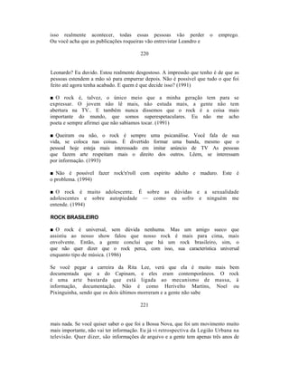 isso realmente acontecer, todas essas pessoas vão perder              o   emprego.
Ou você acha que as publicações roqueiras vão entrevistar Leandro e

                                       220


Leonardo? Eu duvido. Estou realmente desgostoso. A impressão que tenho é de que as
pessoas estendem a mão só para empurrar depois. Não é possível que tudo o que foi
feito até agora tenha acabado. E quem é que decide isso? (1991)

■ O rock é, talvez, o único meio que a minha geração tem para se
expressar. O jovem não lê mais, não estuda mais, a gente não tem
abertura na TV.. E também nunca dissemos que o rock é a coisa mais
importante do mundo, que somos superespetaculares. Eu não me acho
poeta e sempre afirmei que não sabíamos tocar. (1991)

■ Queiram ou não, o rock é sempre uma psicanálise. Você fala de sua
vida, se coloca nas coisas. É divertido formar uma banda, mesmo que o
pessoal hoje esteja mais interessado em imitar anúncio de TV As pessoas
que fazem arte respeitam mais o direito dos outros. Lêem, se interessam
por informação. (1993)

■ Não é possível fazer rock'n'roll com espírito adulto e maduro. Este é
o problema. (1994)

■ O rock é muito adolescente. É sobre as dúvidas e a sexualidade
adolescentes e sobre autopiedade — como eu sofro e ninguém me
entende. (1994)

ROCK BRASILEIRO

■ O rock é universal, sem dúvida nenhuma. Mas um amigo sueco que
assistiu ao nosso show falou que nosso rock é mais para cima, mais
envolvente. Então, a gente conclui que há um rock brasileiro, sim, o
que não quer dizer que o rock perca, com isso, sua característica universal
enquanto tipo de música. (1986)

Se você pegar a carreira da Rita Lee, verá que ela é muito mais bem
documentada que a do Capinam, e eles eram contemporâneos. O rock
é uma arte bastarda que está ligada ao mecanismo de massa, à
informação, documentação. Não é como Herivelto Martins, Noel ou
Pixinguinha, sendo que os dois últimos morreram e a gente não sabe

                                       221


mais nada. Se você quiser saber o que foi a Bossa Nova, que foi um movimento muito
mais importante, não vai ter informação. Eu já vi retrospectiva da Legião Urbana na
televisão. Quer dizer, são informações de arquivo e a gente tem apenas três anos de
 
