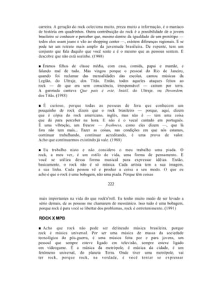carreira. A geração do rock coleciona muito, preza muito a informação, é o maníaco
de história em quadrinhos. Outra contribuição do rock é a possibilidade de o jovem
brasileiro se conhecer e perceber que, mesmo dentro da igualdade de um protótipo —
todos eles usam jeans e vão ao shopping center —, existem diferenças regionais. E se
pode ter um retrato mais amplo da juventude brasileira. De repente, tem um
conjunto que fala daquilo que você sente e é o mesmo que as pessoas sentem. E
descobre que não está sozinho. (1988)

■ Éramos filhos de classe média, com casa, comida, papai e mamãe, e
falando mal de tudo. Mas vingou porque o pessoal do Rio de Janeiro,
quando foi reclamar das mensalidades das escolas, cantou músicas da
Legião, do Ultraje, dos Titãs. Então, todos aqueles ataques feitos ao
rock — de que era sem consciência, irresponsável — caíram por terra.
A garotada cantava Que país é este, Inútil, do Ultraje, ou Desordem,
dos Titãs. (1988)

■ É curioso, porque todas as pessoas de fora que conhecem um
pouquinho de rock dizem que o rock brasileiro — porque, aqui, dizem
que é cópia do rock americano, inglês, mas não é — tem uma coisa
que dá para perceber na hora. E não é o vocal cantado em português.
É uma vibração, um frescor — freshness, como eles dizem —, que lá
fora não tem mais... Fazer as coisas, nas condições em que nós estamos,
continuar trabalhando, continuar acreditando, é uma prova de valor.
Acho que continuarmos existindo já vale. (1988)

■ Eu trabalho nisto e não considero o meu trabalho uma piada. O
rock, a meu ver, é um estilo de vida, uma forma de pensamento. E
você se utiliza dessa forma musical para expressar idéias. Então,
basicamente, o rock não é só música. Cada artista tem a sua imagem,
a sua linha. Cada pessoa vê e produz a coisa a seu modo. O que eu
acho é que o rock é uma bobagem, não uma piada. Porque têm coisas

                                        222


mais importantes na vida do que rock'n'roll. Eu tenho muito medo de ser levado a
sério demais, de as pessoas me chamarem de messiânico. Isso tudo é uma bobagem,
porque rock é para você se libertar dos problemas, rock é entretenimento. (1991)

ROCK X MPB

■ Acho que rock não pode ser delineado música brasileira, porque
rock é música universal. Por ser uma música de massa da sociedade
tecnológica do pós-guerra, é uma música feita por e para jovens, um
pessoal que sempre esteve ligado em televisão, sempre esteve ligado
em videogame. É a música da metrópole, é música da cidade, é um
fenômeno universal, do planeta Terra. Onde tiver uma metrópole, vai
ter rock, porque rock, na verdade, é você tentar se expressar
 