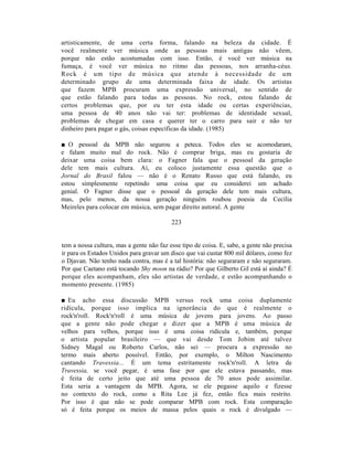 artisticamente, de uma certa forma, falando na beleza da cidade. É
você realmente ver música onde as pessoas mais antigas não vêem,
porque não estão acostumadas com isso. Então, é você ver música na
fumaça, é você ver música no ritmo das pessoas, nos arranha-céus.
Rock é um tipo de música que atende à necessidade de um
determinado grupo de uma determinada faixa de idade. Os artistas
que fazem MPB procuram uma expressão universal, no sentido de
que estão falando para todas as pessoas. No rock, estou falando de
certos problemas que, por eu ter esta idade ou certas experiências,
uma pessoa de 40 anos não vai ter: problemas de identidade sexual,
problemas de chegar em casa e querer ter o carro para sair e não ter
dinheiro para pagar o gás, coisas específicas da idade. (1985)

■ O pessoal da MPB não segurou a peteca. Todos eles se acomodaram,
e falam muito mal do rock. Não é comprar briga, mas eu gostaria de
deixar uma coisa bem clara: o Fagner fala que o pessoal da geração
dele tem mais cultura. Aí, eu coloco justamente essa questão que o
Jornal do Brasil falou — não é o Renato Russo que está falando, eu
estou simplesmente repetindo uma coisa que eu considerei um achado
genial. O Fagner disse que o pessoal da geração dele tem mais cultura,
mas, pelo menos, da nossa geração ninguém roubou poesia da Cecília
Meireles para colocar em música, sem pagar direito autoral. A gente

                                          223


tem a nossa cultura, mas a gente não faz esse tipo de coisa. E, sabe, a gente não precisa
ir para os Estados Unidos para gravar um disco que vai custar 800 mil dólares, como fez
o Djavan. Não tenho nada contra, mas é a tal história: não seguraram e não seguraram.
Por que Caetano está tocando Shy moon na rádio? Por que Gilberto Gil está aí ainda? É
porque eles acompanham, eles são artistas de verdade, e estão acompanhando o
momento presente. (1985)

■ Eu acho essa discussão MPB versus rock uma coisa duplamente
ridícula, porque isso implica na ignorância do que é realmente o
rock'n'roll. Rock'n'roll é uma música de jovens para jovens. Ao passo
que a gente não pode chegar e dizer que a MPB é uma música de
velhos para velhos, porque isso é uma coisa ridícula e, também, porque
o artista popular brasileiro — que vai desde Tom Jobim até talvez
Sidney Magal ou Roberto Carlos, não sei — procura a expressão no
termo mais aberto possível. Então, por exemplo, o Milton Nascimento
cantando Travessia... É um tema estritamente rock'n'roll. A letra de
Travessia, se você pegar, é uma fase por que ele estava passando, mas
é feita de certo jeito que até uma pessoa de 70 anos pode assimilar.
Esta seria a vantagem da MPB. Agora, se ele pegasse aquilo e fizesse
no contexto do rock, como a Rita Lee já fez, então fica mais restrito.
Por isso é que não se pode comparar MPB com rock. Esta comparação
só é feita porque os meios de massa pelos quais o rock é divulgado —
 