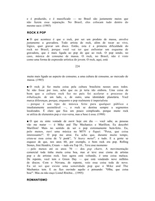 e é produzido, e é massificado — no Brasil são justamente meios que
não fazem essa separação. No Brasil, eles colocam tudo dentro do
mesmo saco. (1985)

ROCK X POP

■ O que acontece é que o rock, por ser um produto de massa, envolve
justamente a gravadora. Todo artista de rock, além de tocar ao vivo,
lógico, quer gravar um disco. Então, esta é a primeira dificuldade do
rock no Brasil, porque você vai ter que enfrentar um esquema de
gravadora, que é mais ligada ao pop do que ao rock. O pop sendo, no
caso, música de consumo de massa. O rock, no Brasil, não é visto
como uma forma de expressão artística do jovem. O rock, aqui, está

                                      224


muito mais ligado ao aspecto do consumo, a uma cultura de consumo, ao mercado de
massa. (1985)

■ O rock já fez muita coisa pela cultura brasileira nesses anos todos.
Se não fosse por isso, acho que eu já teria ido embora. Uma coisa de
bom que a cultura rock fez no país foi acelerar o processo de
tribalização, de um lado, e, de outro, uma identidade planetária. Você
marca diferenças, porque, enquanto o pop realmente é imperialista
— porque é um tipo de música feito para qualquer público e
imediatamente assimilável —, o rock se destina sempre a segmentos
localizados. É claro que fica um pouco complicado, porque muito rock
se utiliza de elementos pop e vice-versa, mas a base é essa. (1988)

■ O que eu sinto vontade de ouvir hoje em dia — você sabe, as pessoas
vão me matar — é Mike and The Mechanics e Marillion. Eu descobri
Marillion! Mais no sentido de ser o pop extremamente bem-feito. Eu,
pelo menos, ouvi uma música na MTV e fiquei: "Poxa, que coisa
interessante!". O pop me atrai. Eu acho que, durante muito tempo,
criou-se essa coisa de "é punk", "é heavy metal", e tudo. E a gente se
esquece de que, nos anos 60, por exemplo, o bom rock era pop. Rolling
Stones, Jimi Hendrix, Cream — tudo era Top 10... Teve esse momento
— pelo menos até os anos 70 — dos pop charts. A movimentação
comercial toda tinha muita coisa boa, mas aí teve esse cisma de artistas
pop e de artistas rock. Isso agora está voltando, é uma coisa maluca.
De repente, você tem o Green Day — que está vendendo nove milhões
de discos. Com o Nirvana, de repente, veio essa coisa toda de novo.
Eu só sei que existe uma sonoridade pop que o Mike and The
Mechanics tem. E eu fico ouvindo aquilo e pensando: "Olha, que coisa
boa!". Mas eu não ouço Lionel Ritchie... (1995)

ROMANTISMO
 