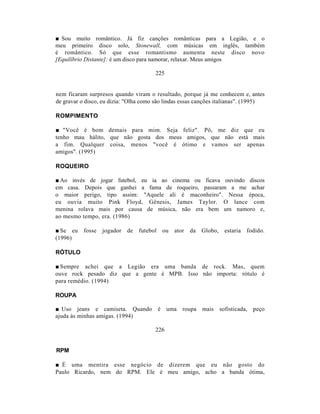■ Sou muito romântico. Já fiz canções românticas para a Legião, e o
meu primeiro disco solo, Stonewall, com músicas em inglês, também
é romântico. Só que esse romantismo aumenta neste disco novo
[Equilíbrio Distante]: é um disco para namorar, relaxar. Meus amigos

                                        225


nem ficaram surpresos quando viram o resultado, porque já me conhecem e, antes
de gravar o disco, eu dizia: "Olha como são lindas essas canções italianas". (1995)

ROMPIMENTO

■ "Você é bom demais para mim. Seja feliz". Pô, me diz que eu
tenho mau hálito, que não gosta dos meus amigos, que não está mais
a fim. Qualquer coisa, menos "você é ótimo e vamos ser apenas
amigos". (1995)

ROQUEIRO

■ Ao invés de jogar futebol, eu ia ao cinema ou ficava ouvindo discos
em casa. Depois que ganhei a fama de roqueiro, passaram a me achar
o maior perigo, tipo assim: "Aquele ali é maconheiro". Nessa época,
eu ouvia muito Pink Floyd, Gênesis, James Taylor. O lance com
menina rolava mais por causa de música, não era bem um namoro e,
ao mesmo tempo, era. (1986)

■ Se eu    fosse   jogador   de   futebol   ou   ator   da   Globo,   estaria   fodido.
(1996)

RÓTULO

■ Sempre achei que a Legião era uma banda de rock. Mas, quem
ouve rock pesado diz que a gente é MPB. Isso não importa: rótulo é
para remédio. (1994)

ROUPA

■ Uso jeans e camiseta. Quando é uma roupa mais sofisticada, peço
ajuda às minhas amigas. (1994)

                                        226


RPM

■ É uma mentira esse negócio de dizerem que eu não gosto do
Paulo Ricardo, nem do RPM. Ele é meu amigo, acho a banda ótima,
 