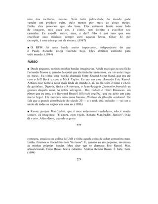 uma das melhores, mesmo. Nem toda publicidade do mundo pode
vender um produto ruim, pelo menos por mais de cinco meses.
Então, eles provaram que são bons. Eles entraram fundo nesse lado
de imagem, mas cada um, é claro, tem direito a escolher seu
caminho. Eu escolhi outro; mas, e daí? Não é por isso que vou
crucificar suas músicas: sempre curti aquelas letras. Olhar 43, por
exemplo, é uma obra-prima de sintaxe. (1987)

■ O RPM foi uma banda muito importante, independente do que
o Paulo Ricardo esteja fazendo hoje. Eles abriram caminho para
todo mundo. (1994)

RUSSO

■ Desde pequeno, eu tinha minhas bandas imaginárias. Ainda mais que eu sou fã do
Fernando Pessoa e, quando descobri que ele tinha heterônimos, eu inventei logo
os meus. Eu tinha uma banda chamada Forty Second Street Band, que era até
com o Jeff Beck e com o Mick Taylor. Eu era um cara chamado Eric Russel.
Achava esse nome a coisa mais linda do mundo e, aí, eu era loiro e lindo e cheio
de gatinhas. Depois, tinha o Rousseau, o Jean-Jacques [pensador francês]: eu
gostava daquela coisa do nobre selvagem... Daí, tinham o Henri Rousseau, um
pintor que eu amo, e o Bertrand Russel [filósofo inglês], que eu acho um cara
muito legal. Ele escreveu uma coisa bacana, História da filosofia ocidental. Ele
fala que a grande contribuição do século 20 — e o rock está incluído — vai ser a
união de todas as nações em uma só. (1986)

■ Russo, porque Manfredini, que é meu sobrenome verdadeiro, não é muito
sonoro. Já imaginou: "E agora, com vocês, Renato Manfredini Júnior!". Não
dá certo. Além disso, quando a gente

                                      227



começou, ensaiava na colina da UnB e tinha aquela coisa de achar comunista mau.
Então, fizemos o trocadilho com "tá russo". E, quando eu era pequeno, inventava
as minhas próprias bandas. Meu alter ego se chamava Eric Russel. Mas,
abrasileirando, Erico Russo ficava estranho. Acabou Renato Russo. É forte, bom.
(1994)

                                      228
 