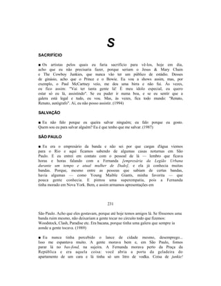 S
SACRIFÍCIO

■ Os artistas pelos quais eu faria sacrifício para vê-los, hoje em dia,
acho que eu não precisaria fazer, porque seriam o Jesus & Mary Chain
e The Cowboy Junkies, que nunca vão ter um público de estádio. Desses
de ginásio, acho que o Prince e o Bowie. Eu vou a shows assim, mas, por
exemplo, o Paul McCartney veio, me deu uma birra e não fui. Às vezes,
eu fico assim: "Vai ter tanta gente lá! É meu ídolo especial, eu quero
estar só eu lá, assistindo". Se eu puder ir numa boa, e se eu sentir que a
galera está legal e tudo, eu vou. Mas, às vezes, fica todo mundo: "Renato,
Renato, autógrafo". Aí, eu não posso assistir. (1994)

SALVAÇÃO

■ Eu não falo porque eu queira salvar ninguém; eu falo porque eu gosto.
Quem sou eu para salvar alguém? Eu é que tenho que me salvar. (1987)

SÃO PAULO

■ Eu era o empresário da banda e não sei por que cargas d'água viemos
para o Rio e aqui ficamos sabendo de algumas casas noturnas em São
Paulo. E eu entrei em contato com o pessoal de lá — lembro que ficava
horas e horas falando com a Fernanda [empresária da Legião Urbana
durante um tempo e atual mulher de Dado], e ela já conhecia muitas
bandas. Porque, mesmo entre as pessoas que sabiam de certas bandas,
havia algumas — como Young Maible Giants, minha favorita — que
pouca gente conhecia. E pintou uma superempatia, pois a Fernanda
tinha morado em Nova York. Bem, e assim armamos apresentações em



                                        231

São Paulo. Acho que eles gostavam, porque até hoje temos amigos lá. Se fôssemos uma
banda ruim mesmo, não deixariam a gente tocar no circuito todo que fizemos:
Woodstock, Clash, Paradise etc. Era bacana, porque tinha uma galera que sempre ia
aonde a gente tocava. (1989)

■ Eu nunca tinha percebido o lance de cidade mesmo, desemprego...
Isso me espantava muito. A gente morava bem e, em São Paulo, fomos
parar lá no bas-fond, na sujeira. A Fernanda morava perto da Praça da
República e era aquela coisa: você abria a porta da geladeira do
apartamento de um cara e lá tinha só um litro de vodka. Coisa de junkie!
 
