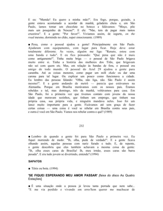 E eu: "Mamãe! Eu quero a minha mãe!". Era fogo, porque, gozado, a
gente estava acostumado a acordar de manhã, geladeira cheia e, em São
Paulo, íamos tomar um chocolate no boteco e falávamos: "Moço, põe
mais um pouquinho de Nescau!". E ele: "Não, tem de pagar mais tantos
cruzeiros". E a gente: "Por favor!". Vivíamos assim, de iogurte, on the
road mesmo, dormindo no chão, super emocionante. (1989)

■ Poxa, como o pessoal ajudou a gente! Principalmente em São Paulo.
Ajudaram com equipamento, com lugar para ficar. Hoje deve estar
totalmente diferente. Às vezes, alguém me liga: "Renato, estou com
uma banda e tudo". E eu fico pensando: "Que pena que não é mais
como antigamente!". Tinha muita briga — o pessoal de São Paulo brigava
muito entre si. Tinha a história das mulheres dos Titãs, que brigavam
não sei com quem etc. Mas, em relação às bandas de fora, o pessoal era
amigo de todo mundo. O pessoal do Azul 29 ajudou a gente para
caramba. Até as coisas menores, como pagar um milk shake ou dar uma
carona para tal lugar. Ou explicar um pouco como funcionava a cidade.
Eu lembro das pessoas falando: "Olha, não liga, não. São Paulo é assim
mesmo!". E a gente andando de metrô — parecia que estávamos na
Alemanha. Porque em Brasília morávamos com os nossos pais. Éramos
rebeldes e tal, mas domingo, três da manhã, voltávamos para casa. Em
São Paulo, foi a primeira vez que tivemos contato com jovens da nossa
idade que moravam sozinhos, que tinham um emprego, que tinham sua
própria casa, sua própria vida, e ninguém mandava neles. Isso foi um
lance muito importante para a gente. Ficávamos até sem graça de fazer
certas coisas — uma coisa é você se rebelar em Brasília contra seus pais,
e outra é você em São Paulo. Vamos nos rebelar contra o quê? (1989)



                                  232


■ Lembro de quando a gente foi para São Paulo a primeira vez. Eu
fiquei morrendo de medo: "Ih, olha, punk de verdade!". E a gente ficava
olhando assim, aquelas pessoas com nariz furado e tudo. E, de repente,
a gente descobriu que eles também achavam a mesma coisa da gente:
"Ih, olha esses caras de Brasília! Ih, meu irmão, esses caras são barra
pesada". E era tudo jovem se divertindo, entende? (1994)

SAPATOS

■ Tênis ou bota. (1994)

'SE FIQUEI ESPERANDO MEU AMOR PASSAR' [faixa do disco As Quatro
Estações]

■ É uma situação onde a pessoa já levou tanta porrada que nem sabe...
"E me via perdido e vivendo em erro/Sem querer me machucar de
 