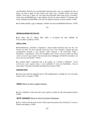 sensibilidade diferente da sensibilidade heterossexual e que, ao contrário do que se
pensa, na cama é igual. O cara transa com outro cara, a mulher transa com outra
mulher. Fora isso, é igual. Aí, vem toda uma discussão sobre uma tal gay sensibility:
existe uma sensibilidade gay, e que impacto ela tem na nossa cultura? A resposta: não
existe nenhuma sensibilidade e ela tem um impacto enorme na nossa cultura. (1990)

■ Na minha opinião, o gay é anárquico, rebelde, tem uma sensibilidade diferente. (1995)

                                          134


SENSUALIDADE NO PALCO

■ Eu tento, não é? Adoro! Mas tenho o sex-appeal de uma velhinha de
bob no cabelo e penhoar. (1991)

SEPULTURA

■ Humildemente, considero o Sepultura a maior banda nacional, hoje em dia. Em
termos de tudo. Eu nem entendo muito de metal, mas respeito o espaço que eles
conseguiram, fazendo o que querem. Pode esquecer o tal triunvirato Titãs—
Paralamas—Engenheiros. Tem um trocadilho com o heavy metal no refrão de Metal
contra as nuvens, que é assim: "Eu sou metal, raio, relâmpago e trovão/Eu sou metal, e eu
sou o ouro em seu brasão". (1992)

■ A postura deles é parecida com a da Legião, só a música é diferente. Dead
embryonic cells, aquele clipe, é um escândalo! E eles são bonitinhos... Isso no
rock conta! Você quer um bando de trolhas lá em cima? (1992)

SEQÜESTROS

■ Existe uma onda de seqüestros por aí. Me seqüestraram a vontade de viver há muito
tempo. Esse é o resgate. (1990)



'SERÁ' [faixa do disco Legião Urbana]



■ Será é imbatível. Acho que tudo o que a gente vai falar na vida está naquela música.
(1988)

'SETE CIDADES' [faixa do disco As Quatro Estações]

■ Sete cidades fala do amor carnal. Sobre quem ama quem não está perto. É como se
faltasse um pedaço. (1990)

                                          235
 