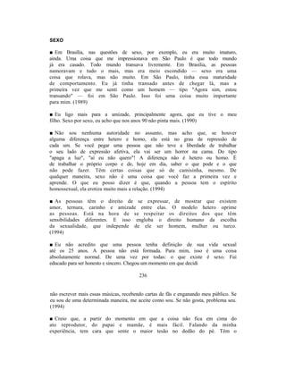 SEXO

■ Em Brasília, nas questões de sexo, por exemplo, eu era muito imaturo,
ainda. Uma coisa que me impressionava em São Paulo é que todo mundo
já era casado. Todo mundo transava livremente. Em Brasília, as pessoas
namoravam e tudo o mais, mas era meio escondido — sexo era uma
coisa que rolava, mas não muito. Em São Paulo, tinha essa maturidade
de comportamento. Eu já tinha transado antes de chegar lá, mas a
primeira vez que me senti como um homem — tipo "Agora sim, estou
transando" — foi em São Paulo. Isso foi uma coisa muito importante
para mim. (1989)

■ Eu ligo mais para a amizade, principalmente agora, que eu tive o meu
filho. Sexo por sexo, eu acho que nos anos 90 não pinta mais. (1990)

■ Não sou nenhuma autoridade no assunto, mas acho que, se houver
alguma diferença entre hetero e homo, ela está no grau de repressão de
cada um. Se você pegar uma pessoa que não teve a liberdade de trabalhar
o seu lado de expressão afetiva, ela vai ser um horror na cama. Do tipo
"apaga a luz", "aí eu não quero"! A diferença não é hetero ou homo. É
de trabalhar o próprio corpo e de, hoje em dia, saber o que pode e o que
não pode fazer. Têm certas coisas que só de camisinha, mesmo. De
qualquer maneira, sexo não é uma coisa que você faz a primeira vez e
aprende. O que eu posso dizer é que, quando a pessoa tem o espírito
homossexual, ela erotiza muito mais a relação. (1994)

■ As pessoas têm o direito de se expressar, de mostrar que existem
amor, ternura, carinho e amizade entre elas. O modelo hetero oprime
as pessoas. Está na hora de se respeitar os direitos dos que têm
sensibilidades diferentes. E isso engloba o direito humano da escolha
da sexualidade, que independe de ele ser homem, mulher ou turco.
(1994)

■ Eu não acredito que uma pessoa tenha definição de sua vida sexual
até os 25 anos. A pessoa não está formada. Para mim, isso é uma coisa
absolutamente normal. De uma vez por todas: o que existe é sexo. Fui
educado para ser honesto e sincero. Chegou um momento em que decidi

                                        236


não escrever mais essas músicas, recebendo cartas de fãs e enganando meu público. Se
eu sou de uma determinada maneira, me aceite como sou. Se não gosta, problema seu.
(1994)

■ Creio que, a partir do momento em que a coisa não fica em cima do
ato reprodutor, do papai e mamãe, é mais fácil. Falando da minha
experiência, tem cara que sente o maior tesão no dedão do pé. Têm o
 