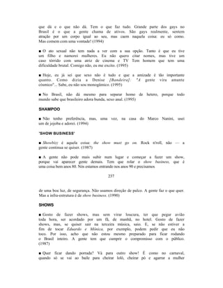 que dá e o que não dá. Tem o que faz tudo. Grande parte dos gays no
Brasil é o que a gente chama de ativos. São gays realmente, sentem
atração por um corpo igual ao seu, mas caem naquela coisa: eu só como.
Mas comem com uma vontade! (1994)

■ O ato sexual não tem nada a ver com a sua opção. Tanto é que eu tive
um filho e namorei mulheres. Eu não quero citar nomes, mas tive um
caso tórrido com uma atriz de cinema e TV Tem homem que tem uma
dificuldade brutal. Comigo não, eu me excito. (1995)

■ Hoje, eu já sei que sexo não é tudo e que a amizade é tão importante
quanto. Como dizia a Denise [Bandeira]: "A gente vira amante
cósmico"... Sabe, eu não sou monogâmico. (1995)

■ No Brasil, não dá mesmo para separar homo de hetero, porque todo
mundo sabe que brasileiro adora bunda, sexo anal. (1995)

SHAMPOO

■ Não tenho preferência, mas, uma vez, na casa do Marco Nanini, usei
um de jojoba e adorei. (1994)

'SHOW BUSINESS'

■ Showbizz é aquela coisa: the show must go on. Rock n'roll, não — a
gente continua se quiser. (1987)

■ A gente não pode mais subir num lugar e começar a fazer um show,
porque vai aparecer gente demais. Tem que rolar o show business, que é
uma coisa bem anos 80. Nós estamos entrando nos anos 90 e precisamos

                                       237


de uma boa luz, de segurança. Não usamos direção de palco. A gente faz o que quer.
Mas a infra-estrutura é de show business. (1990)

SHOWS

■ Gosto de fazer shows, mas sem virar loucura, ter que pegar avião
toda hora, ser acordado por um fã, de manhã, no hotel. Gosto de fazer
shows, mas, se quiser sair na terceira música, saio. E, se não estiver a
fim de tocar Eduardo e Mônica, por exemplo, podem pedir que eu não
toco. Por isso, acho que não estou mesmo preparado para ficar rodando
o Brasil inteiro. A gente tem que cumprir o compromisso com o público.
(1987)

■ Quer ficar dando porrada? Vá para outro show! É como no carnaval,
quando só se vai ao baile para cheirar loló, cheirar pó e agarrar a mulher
 