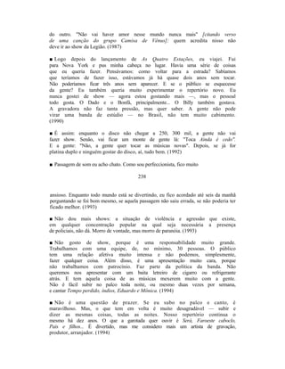 do outro. "Não vai haver amor nesse mundo nunca mais" [citando verso
de uma canção do grupo Camisa de Vênus]: quem acredita nisso não
deve ir ao show da Legião. (1987)

■ Logo depois do lançamento de As Quatro Estações, eu viajei. Fui
para Nova York e pus minha cabeça no lugar. Havia uma série de coisas
que eu queria fazer. Pensávamos: como voltar para a estrada? Sabíamos
que teríamos de fazer isso, estávamos já há quase dois anos sem tocar.
Não poderíamos ficar três anos sem aparecer. E se o público se esquecesse
da gente? Eu também queria muito experimentar o repertório novo. Eu
nunca gostei de show — agora estou gostando mais —, mas o pessoal
todo gosta. O Dado e o Bonfá, principalmente... O Billy também gostava.
A gravadora não faz tanta pressão, mas quer saber. A gente não pode
virar uma banda de estúdio — no Brasil, não tem muito cabimento.
(1990)

■ É assim: enquanto o disco não chegar a 250, 300 mil, a gente não vai
fazer show. Senão, vai ficar um monte de gente lá: "Toca Ainda é cedo".
E a gente: "Não, a gente quer tocar as músicas novas". Depois, se já for
platina duplo e ninguém gostar do disco, aí, tudo bem. (1992)

■ Passagem de som eu acho chato. Como sou perfeccionista, fico muito

                                        238


ansioso. Enquanto todo mundo está se divertindo, eu fico acordado até seis da manhã
perguntando se foi bom mesmo, se aquela passagem não saiu errada, se não poderia ter
ficado melhor. (1993)

■ Não dou mais shows: a situação de violência e agressão que existe,
em qualquer concentração popular na qual seja necessária a presença
de policiais, não dá. Morro de vontade, mas morro de paranóia. (1993)

■ Não gosto de show, porque é uma responsabilidade muito grande.
Trabalhamos com uma equipe, de, no mínimo, 30 pessoas. O público
tem uma relação afetiva muito intensa e não podemos, simplesmente,
fazer qualquer coisa. Além disso, é uma apresentação muito cara, porque
não trabalhamos com patrocínio. Faz parte da política da banda. Não
queremos nos apresentar com um baita letreiro de cigarro ou refrigerante
atrás. E tem aquela coisa de as músicas mexerem muito com a gente.
Não é fácil subir no palco toda noite, ou mesmo duas vezes por semana,
e cantar Tempo perdido, índios, Eduardo e Mônica. (1994)

■ Não é uma questão de prazer. Se eu subo no palco e canto, é
maravilhoso. Mas, o que tem em volta é muito desagradável — subir e
dizer as mesmas coisas, todas as noites. Nosso repertório continua o
mesmo há dez anos. O que a garotada quer ouvir é Será, Faroeste caboclo,
Pais e filhos... É divertido, mas me considero mais um artista de gravação,
produtor, arranjador. (1994)
 