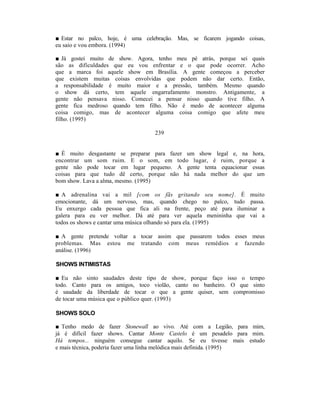 ■ Estar no palco, hoje, é uma celebração. Mas, se ficarem jogando coisas,
eu saio e vou embora. (1994)

■ Já gostei muito de show. Agora, tenho meu pé atrás, porque sei quais
são as dificuldades que eu vou enfrentar e o que pode ocorrer. Acho
que a marca foi aquele show em Brasília. A gente começou a perceber
que existem muitas coisas envolvidas que podem não dar certo. Então,
a responsabilidade é muito maior e a pressão, também. Mesmo quando
o show dá certo, tem aquele engarrafamento monstro. Antigamente, a
gente não pensava nisso. Comecei a pensar nisso quando tive filho. A
gente fica medroso quando tem filho. Não é medo de acontecer alguma
coisa comigo, mas de acontecer alguma coisa comigo que afete meu
filho. (1995)

                                  239


■ É muito desgastante se preparar para fazer um show legal e, na hora,
encontrar um som ruim. E o som, em todo lugar, é ruim, porque a
gente não pode tocar em lugar pequeno. A gente tenta equacionar essas
coisas para que tudo dê certo, porque não há nada melhor do que um
bom show. Lava a alma, mesmo. (1995)

■ A adrenalina vai a mil [com os fãs gritando seu nome]. É muito
emocionante, dá um nervoso, mas, quando chego no palco, tudo passa.
Eu enxergo cada pessoa que fica ali na frente, peço até para iluminar a
galera para eu ver melhor. Dá até para ver aquela menininha que vai a
todos os shows e cantar uma música olhando só para ela. (1995)

■ A gente pretende voltar a tocar assim que passarem todos esses meus
problemas. Mas estou me tratando com meus remédios e fazendo
análise. (1996)

SHOWS INTIMISTAS

■ Eu não sinto saudades deste tipo de show, porque faço isso o tempo
todo. Canto para os amigos, toco violão, canto no banheiro. O que sinto
é saudade da liberdade de tocar o que a gente quiser, sem compromisso
de tocar uma música que o público quer. (1993)

SHOWS SOLO

■ Tenho medo de fazer Stonewall ao vivo. Até com a Legião, para mim,
já é difícil fazer shows. Cantar Monte Castelo é um pesadelo para mim.
Há tempos... ninguém consegue cantar aquilo. Se eu tivesse mais estudo
e mais técnica, poderia fazer uma linha melódica mais definida. (1995)
 