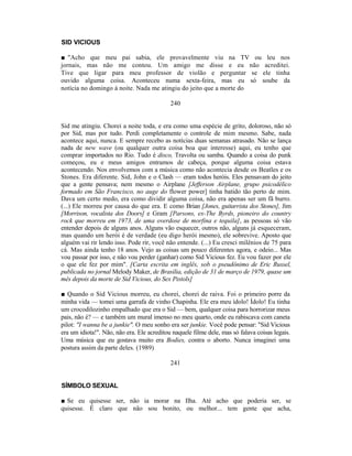 SID VICIOUS

■ "Acho que meu pai sabia, ele provavelmente viu na TV ou leu nos
jornais, mas não me contou. Um amigo me disse e eu não acreditei.
Tive que ligar para meu professor de violão e perguntar se ele tinha
ouvido alguma coisa. Aconteceu numa sexta-feira, mas eu só soube da
notícia no domingo à noite. Nada me atingiu do jeito que a morte do

                                            240


Sid me atingiu. Chorei a noite toda, e era como uma espécie de grito, doloroso, não só
por Sid, mas por tudo. Perdi completamente o controle de mim mesmo. Sabe, nada
acontece aqui, nunca. E sempre recebo as notícias duas semanas atrasado. Não se lança
nada de new wave (ou qualquer outra coisa boa que interesse) aqui, eu tenho que
comprar importados no Rio. Tudo é disco, Travolta ou samba. Quando a coisa do punk
começou, eu e meus amigos entramos de cabeça, porque alguma coisa estava
acontecendo. Nos envolvemos com a música como não acontecia desde os Beatles e os
Stones. Era diferente. Sid, John e o Clash — eram todos heróis. Eles pensavam do jeito
que a gente pensava; nem mesmo o Airplane [Jefferson Airplane, grupo psicodélico
formado em São Francisco, no auge do flower power] tinha batido tão perto de mim.
Dava um certo medo, era como dividir alguma coisa, não era apenas ser um fã burro.
(...) Ele morreu por causa do que era. E como Brian [Jones, guitarrista dos Stones], Jim
[Morrison, vocalista dos Doors] e Gram [Parsons, ex-The Byrds, pioneiro do country
rock que morreu em 1973, de uma overdose de morfina e tequila], as pessoas só vão
entender depois de alguns anos. Alguns vão esquecer, outros não, alguns já esqueceram,
mas quando um herói é de verdade (eu digo herói mesmo), ele sobrevive. Aposto que
alguém vai rir lendo isso. Pode rir, você não entende. (...) Eu cresci milênios de 75 para
cá. Mas ainda tenho 18 anos. Vejo as coisas um pouco diferentes agora, e odeio... Mas
vou passar por isso, e não vou perder (ganhar) como Sid Vicious fez. Eu vou fazer por ele
o que ele fez por mim". [Carta escrita em inglês, sob o pseudônimo de Eric Russel,
publicada no jornal Melody Maker, de Brasília, edição de 31 de março de 1979, quase um
mês depois da morte de Sid Vicious, do Sex Pistols]

■ Quando o Sid Vicious morreu, eu chorei, chorei de raiva. Foi o primeiro porre da
minha vida — tomei uma garrafa de vinho Chapinha. Ele era meu ídolo! Ídolo! Eu tinha
um crocodilozinho empalhado que era o Sid — bem, qualquer coisa para horrorizar meus
pais, não é? — e também um mural imenso no meu quarto, onde eu rabiscava com caneta
pilot: "I wanna be a junkie". O meu sonho era ser junkie. Você pode pensar: "Sid Vicious
era um idiota!". Não, não era. Ele acreditou naquele filme dele, mas só falava coisas legais.
Uma música que eu gostava muito era Bodies, contra o aborto. Nunca imaginei uma
postura assim da parte deles. (1989)

                                            241


SÍMBOLO SEXUAL

■ Se eu quisesse ser, não ia morar na Ilha. Até acho que poderia ser, se
quisesse. É claro que não sou bonito, ou melhor... tem gente que acha,
 