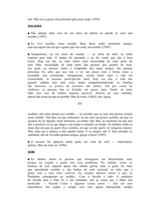 tem. Mas isso a gente está pensando para mais tarde. (1995)

SOLIDÃO

■ Não adianta nada você ter um disco de platina na parede se você está
sozinho. (1987)

■ Eu vivo sozinho, moro sozinho. Quer dizer, tenho excelentes               amigos,
mas tem aquele dia em que a gente quer um xodó, um carinho. (1995)

■ Antigamente, eu era dono do mundo — eu sabia de tudo, eu tinha
resposta para tudo. O tempo foi passando e eu fui vendo que não é bem
assim. Hoje em dia, eu sinto muito mais necessidade de estar perto do
meu filho, necessidade de estar perto das pessoas que gostam de mim.
Em geral, eu procuro muito a companhia dos meus amigos, das pessoas
próximas. Eu acho que isso tem a ver um pouco com a forma como a
sociedade está estruturada. Antigamente, existia muito mais a vida em
comunidade, as pessoas participavam mais; hoje era dia, a vida nas
grandes cidades está uma coisa muito compartimentarizada, as famílias
são menores, os pontos de encontro são outros. Até por causa da
violência, as pessoas têm se fechado um pouco mais. Então, eu tento
lidar com isso da melhor maneira possível. Através do meu trabalho,
através das coisas em que eu acredito. Mas, às vezes, é difícil, sim. Agora,

                                        243


também, não sofro demais por solidão — eu acredito que eu seja uma pessoa normal
nesse sentido. Têm dias em que, realmente, eu me sinto um pouco sozinho, em que eu
gostaria de ter alguém, neste momento, na minha vida. Mas, no momento em que isso
não é possível, eu sei que daqui a um tempo a situação vai mudar. Eu também tenho os
meus dias em que eu quero ficar sozinho, em que eu não quero ver ninguém, mesmo.
Mas, acho que a música, a arte ajudam muito. E os amigos, não é? Sem amizade, aí,
realmente, não dá. Eu tenho grandes amigos, graças a Deus! (1995)

■ O sucesso faz aparecer muita gente em volta de você — empresários,
artistas. Mas me sinto só. (1996)

SOM

■ Eu admiro muito as pessoas que conseguem um determinado som,
porque na Legião a gente tem esse problema. No estúdio, como os
técnicos de som daquela época não sabiam gravar rock, a gente foi meio
que aprendendo sozinho e, das barbas do rock nacional, eu acho que a
gente tem o som mais sofrível. Eu sempre admirei muito o que os
Paralamas conseguiram no estúdio... Com o Savalla e tudo. A produção
do Savalla para o Pato Fu é um escândalo. Até as coisas que o Dado tem
produzido — Second Come e algumas coisas assim — têm um som
maravilhoso. Sai Legião e sempre vem com aquela bateriazinha, sempre
 