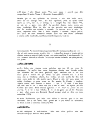 ■ O disco V abre falando assim: "Pois nasci nunca vi amor/E ouço dele
sempre falar". É assim. Nunca vi. Não existe. Acabou. (1992)

Depois que eu me apaixonei de verdade, e não deu muito certo,
então eu não consigo mais... Eu fico esperando, putz, eu quero sentir
aquilo de novo, mas aí, se começa, se o coração bate mais rápido: "Ah,
eu não sei se quero isso, não". Eu acreditei durante muito tempo em
amor romântico. Hoje em dia, eu não acredito em amor romântico,
não. Eu acredito em respeito e amizade. De repente, sexo e tudo. Ou,
então, expressão física. Mas é assim: respeito e amizade. Porque paixão,
essa coisa de amor romântico mesmo, acho que traz muito sofrimento
e sempre acaba. Você sofre, você fica pensando na pessoa, você não



                                         27


funciona direito. Ao mesmo tempo em que você descobre muitas coisas boas em você —
não sei, pelo menos comigo acontece isso —, eu descubro sempre as invejas, certos
ciúmes, uma certa possessividade, no meu caso, muito machista. E isso incomoda. Eu
sou ciumento, possessivo, italianão. Eu acho que o amor verdadeiro não passa por isso,
não. (1993)

ANALFABETISMO

■ Ora bolas, nós estamos numa sociedade que tem 60 por cento de
analfabetos. Eu prefiro falar numa linguagem simples, mas dizendo coisas
que realmente me são caras, preciosas, tipo: "Disseste que se tua voz
fosse igual à imensa dor que sentes, teu grito acordaria não só a tua
casa, mas a vizinhança inteira". Isso poderia ter sido escrito há dois mil
anos, como pode ter sido escrito agora. Daqui a dois mil anos, ainda vai
existir vizinhança. A gente pegou um dos sonetos de Camões e musicou.
Aquele soneto mais famoso, o soneto 11, que é: "O amor é um fogo
que arde sem se ver, é ferida que dói e não se sente". Se alguém procurar
Camões por causa dessa música [Quando o sol bater na janela do teu
quarto], eu já fiz o meu trabalho. E eu sei de gente que já leu Rousseau
e quis saber quem era Bertrand Russel porque citei os dois em uma
entrevista. (1989)

■ Acho deprimente que meu voto valha o mesmo que o de um
analfabeto. Isto é um crime, tanto quanto ter o que temos de analfabetos
no Brasil. E ainda se conformar com isso! (1989)

ANARQUISTA

■ Sou anarquista e individualista. Tenho           uma   visão   poética,   mas   não
me considero poeta. Procuro o belo. (1995)
 