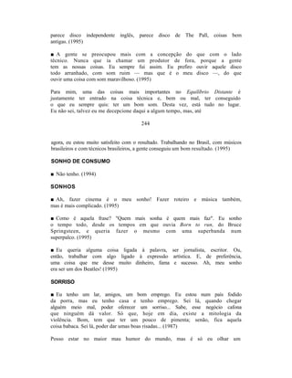parece disco independente inglês, parece disco de The Pall, coisas bem
antigas. (1995)

■ A gente se preocupou mais com a concepção do que com o lado
técnico. Nunca que ia chamar um produtor de fora, porque a gente
tem as nossas coisas. Eu sempre fui assim. Eu prefiro ouvir aquele disco
todo arranhado, com som ruim — mas que é o meu disco —, do que
ouvir uma coisa com som maravilhoso. (1995)

Para mim, uma das coisas mais importantes no Equilíbrio Distante é
justamente ter entrado na coisa técnica e, bem ou mal, ter conseguido
o que eu sempre quis: ter um bom som. Desta vez, está tudo no lugar.
Eu não sei, talvez eu me decepcione daqui a algum tempo, mas, até

                                       244


agora, eu estou muito satisfeito com o resultado. Trabalhando no Brasil, com músicos
brasileiros e com técnicos brasileiros, a gente conseguiu um bom resultado. (1995)

SONHO DE CONSUMO

■ Não tenho. (1994)

SONHOS

■ Ah, fazer cinema é o meu sonho! Fazer roteiro e música também,
mas é mais complicado. (1995)

■ Como é aquela frase? "Quem mais sonha é quem mais faz". Eu sonho
o tempo todo, desde os tempos em que ouvia Born to run, do Bruce
Springsteen, e queria fazer o mesmo com uma superbanda num
superpalco. (1995)

■ Eu queria alguma coisa ligada à palavra, ser jornalista, escritor. Ou,
então, trabalhar com algo ligado à expressão artística. E, de preferência,
uma coisa que me desse muito dinheiro, fama e sucesso. Ah, meu sonho
era ser um dos Beatles! (1995)

SORRISO

■ Eu tenho um lar, amigos, um bom emprego. Eu estou num país fodido
da porra, mas eu tenho casa e tenho emprego. Sei lá, quando chegar
alguém meio mal, poder oferecer um sorriso... Sabe, esse negócio cafona
que ninguém dá valor. Só que, hoje em dia, existe a mitologia da
violência. Bom, tem que ter um pouco de pimenta; senão, fica aquela
coisa babaca. Sei lá, poder dar umas boas risadas... (1987)

Posso estar no maior mau humor do mundo, mas é só eu olhar um
 