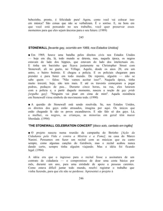 bebezinho, pronto, é felicidade pura! Agora, como você vai colocar isso
em música? São coisas que não se verbalizam. É o sorriso. E, na hora em
que você está pensando no seu trabalho, você quer preservar esses
momentos para que eles sejam âncoras para o seu futuro. (1989)

                                  245


STONEWALL [levante gay, ocorrido em 1969, nos Estados Unidos]

■ Em 1969, houve uma batalha pelos direitos civis nos Estados Unidos
— hoje em dia, lá, todo mundo se detesta, mas, naquela época, os negros
estavam do lado dos hippies, que estavam do lado dos intelectuais etc.
E tinha um barzinho que ficava justamente na Christopher Street com
Stonewall, ali no gueto, no Village. Aquilo, desde os anos 20, era um
antro, o bairro boêmio. E chegou a polícia. E os policiais chegaram para
prender e para bater em todo mundo. De repente, alguém — não se
sabe quem — falou: "Não vamos aceitar isso!". Naquela época, tinha
muito travesti; hoje, não tem mais. E até os travestis começaram a pegar
pedras, pedaços de pau... Durante cinco horas, na rua, eles lutaram
com a polícia e, a partir daquele momento, nasceu a noção de gay pride
[orgulho gay]: "Ninguém vai pisar em cima de mim". Aquela resistência
em Stonewall virou símbolo do movimento todo. (1990)

■ A questão do Stonewall está sendo resolvida. Se, nos Estados Unidos,
os direitos dos gays estão atrasados, imagina por aqui. Os únicos que
estão chegando lá são os povos escandinavos. E não falo só dos gays. Lá,
a mulher, os negros, as crianças, as minorias em geral têm maior
liberdade. (1994)

'THE STONEWALL CELEBRATION CONCERT' [disco solo, cantado em inglês]

■ O projeto nasceu numa reunião da campanha do Betinho [Ação da
Cidadania pela Vida e contra a Miséria e a Fome], na casa do Marco
Nanini. Pensamos em fazer um recital com as músicas que eu canto
sempre, como algumas canções do Gershwin, mas o recital acabou nunca
dando certo, sempre tinha alguém viajando. Mas a idéia foi ficando
legal. (1994)

A idéia era que o ingresso para o recital fosse a assinatura de um
contrato de cidadania — o compromisso de doar uma cesta básica por
mês, durante um ano, para uma entidade de apoio a pessoas carentes.
Como estava difícil juntar todo mundo, resolvi registrar o trabalho que
vinha fazendo, para que ele não se perdesse. Apresentei o projeto à

                                  246
 