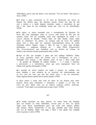 EMI-Odeon, gravei uma fita demo e eles disseram: "Vai em frente". Daí nasceu o
disco. (1994)

■ O disco é para comemorar os 25 anos de Stonewall, um marco na
história dos direitos gays, das minorias sexuais. Foram três dias de luta
com a polícia e, a partir daquele momento, surgiu a consciência de que
não é por causa de sua orientação sexual que você vai ser discriminado.
(1994)

■ Na época, eu estava assustado com o ressurgimento do fascismo. Eu
havia lido uma reportagem sobre os carecas num jornal do Rio que me
assustou muito. Ela foi concebida como uma reportagem de moda e os
carecas estavam lá dizendo: "Vamos bater em todo mundo, vamos matar
todos os metaleiros". Eu pensei: vai começar tudo de novo! Eu também
queria usar o disco para me expressar emocionalmente acerca da minha
orientação afetiva. Depois, surgiu a idéia de usar o disco para divulgar
informações — endereços, telefones etc. — sobre ONGs [Organizações
Não Governamentais] que trabalham com os direitos da criança, da
mulher e das minorias sexuais propriamente ditas. (1994)

■ Aqui no Rio, por exemplo, a gente não tem catálogo telefônico. Então,
às vezes, queremos entrar em contato com o Greenpeace, ou com a
Sociedade Viva Cazuza, e não sabemos como. Já que o disco cuida disto
— da questão da liberdade do espírito humano — e é contra o fascismo,
o preconceito e a intolerância, achei que seria supergenial fazer um
folheto com aquelas informações. (1994)

■ A questão de serem canções em inglês é porque, na verdade, este
disco também é uma tentativa de eu exorcizar um relacionamento que
eu tive com um cara, que não deu muito certo, e ele era americano.
Então, algumas dessas canções são as nossas canções. (1994)

O disco inteiro é como uma carta de amor, de um homem para outro
homem. Passa pelo sofrimento, o desespero, o perdão, e, no fim, em
Close the door lightly when you go [música composta porEric Andersen],
o cara diz: "Você segue o seu caminho que eu sigo o meu". (1994)



                                     247


■ Eu mudei pronomes em duas músicas. As outras letras são dirigidas
para um homem ou estão indefinidas, servem para os dois. Eu queria
negar esses discos assumidamente gays, que caem num negócio gritado,
tipo Erasure, Jimmy Sommerville. É um gay cantando para outro homem
com voz de barítono. Então, você pega o disco e tem aquele boje cantando
com voz grossa e a sério. (1994)
 