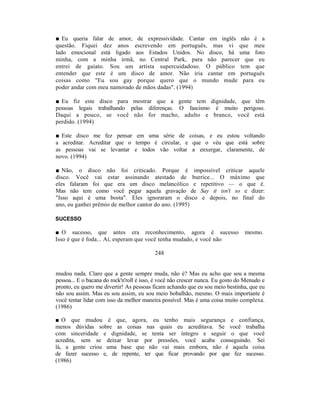 ■ Eu queria falar de amor, de expressividade. Cantar em inglês não é a
questão. Fiquei dez anos escrevendo em português, mas vi que meu
lado emocional está ligado aos Estados Unidos. No disco, há uma foto
minha, com a minha irmã, no Central Park, para não parecer que eu
entrei de gaiato. Sou um artista supercuidadoso. O público tem que
entender que este é um disco de amor. Não iria cantar em português
coisas como "Eu sou gay porque quero que o mundo mude para eu
poder andar com meu namorado de mãos dadas". (1994)

■ Eu fiz este disco para mostrar que a gente tem dignidade, que têm
pessoas legais trabalhando pelas diferenças. O fascismo é muito perigoso.
Daqui a pouco, se você não for macho, adulto e branco, você está
perdido. (1994)

■ Este disco me fez pensar em uma série de coisas, e eu estou voltando
a acreditar. Acreditar que o tempo é circular, e que o véu que está sobre
as pessoas vai se levantar e todos vão voltar a enxergar, claramente, de
novo. (1994)

■ Não, o disco não foi criticado. Porque é impossível criticar aquele
disco. Você vai estar assinando atestado de burrice... O máximo que
eles falaram foi que era um disco melancólico e repetitivo — o que é.
Mas não tem como você pegar aquela gravação de Say it isn't so e dizer:
"Isso aqui é uma bosta". Eles ignoraram o disco e depois, no final do
ano, eu ganhei prêmio de melhor cantor do ano. (1995)

SUCESSO

■ O sucesso, que antes era reconhecimento, agora é sucesso                       mesmo.
Isso é que é foda... Aí, esperam que você tenha mudado, e você não

                                          248


mudou nada. Claro que a gente sempre muda, não é? Mas eu acho que sou a mesma
pessoa... E o bacana do rock'n'roll é isso, é você não crescer nunca. Eu gosto do Menudo e
pronto, eu quero me divertir! As pessoas ficam achando que eu sou meio bestinha, que eu
não sou assim. Mas eu sou assim, eu sou meio bobalhão, mesmo. O mais importante é
você tentar lidar com isso da melhor maneira possível. Mas é uma coisa muito complexa.
(1986)

■ O que mudou é que, agora, eu tenho mais segurança e confiança,
menos dúvidas sobre as coisas nas quais eu acreditava. Se você trabalha
com sinceridade e dignidade, se tenta ser íntegro e seguir o que você
acredita, sem se deixar levar por pressões, você acaba conseguindo. Sei
lá, a gente criou uma base que não vai mais embora, não é aquela coisa
de fazer sucesso e, de repente, ter que ficar provando por que fez sucesso.
(1986)
 