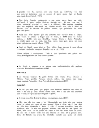 ■ Quando você faz sucesso com uma banda de rock'n'roll, você tem
que conviver justamente com as pessoas de quem queria fugir ao fundar
uma banda de rock'n'roll. (1987)

■ Fico feliz fazendo exatamente o que mais quero fazer na vida:
rock'n'roll. E quero ganhar dinheiro fazendo rock. Só que essa não é
nossa motivação principal — essa é a diferença. Não tivemos gravadora
para nos empurrar, não estou nas colunas sociais, não saio à noite. O
sucesso veio da escolha do público mesmo, que pressionou de baixo
para cima. (1987)

■ Você não pode esperar que um conjunto faça sucesso todo o tempo.
São ondas. O Ultraje a Rigor está de férias, o RPM mais ou menos
acabou, o Lobão saiu dos Ronaldos, Cazuza deixou o Barão Vermelho.
A Legião agora está na onda, mas logo vamos parar, para gravar um novo
disco, e alguém vai assumir o lugar. (1988)

■ Aqui no Brasil, como disse o Tom Jobim, fazer sucesso é uma ofensa
— artista é vagabundo, roqueiro é drogado, e por aí vai. (1989)

Nossa origem é underground. Tudo o que                   queríamos        era   gravar   um
disco. Nunca pensamos em fazer sucesso. (1993)

                                          249


■ No Brasil, a imprensa e os setores mais intelectualizados não perdoam
o sucesso. Somos infantis e vaidosos. (1994)

SUCESSOS

■ Os maiores sucessos da gente foram, sem ordem, Será, Eduardo e
Mônica, Tempo perdido, Faroeste caboclo, índios... São muitos, mas mega,
mega, mega são Pais e filhos e Será. Perfeição é sucesso também. (1994)

SUICÍDIO

■ Eu sei que tem gente que projeta suas fantasias mórbidas em cima de
mim e diz que já tentei suicídio muitas vezes. Mas é que elas não entendem
que, às vezes, eu vejo o que quase ninguém vê. (1986)

■ Já pensei nisso. Não de levar às últimas conseqüências, mas... (1995)

■ Não, isso não tem nada a ver [desmentindo que teria dito que tentara
cortar os pulsos por causa de uma menina]. Show é show, não é? Isso deve
ter sido uma introdução a Ainda é cedo. É recurso dramático. Mas não
aconteceu, não. Eu tive um pequeno acidente, mas não foi por querer me
matar, nem nada. Eu só queria ver como é que era. Uma coisa de louco.
Só que deu o maior susto. Foi em Brasília, eu tinha 20 e poucos anos.
Coisa de bêbado. Eu estava lá, entediado, cismado que queria ser artista
 