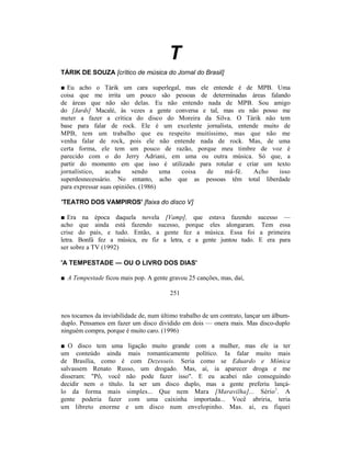 T
TÁRIK DE SOUZA [crítico de música do Jornal do Brasil]

■ Eu acho o Tárik um cara superlegal, mas ele entende é de MPB. Uma
coisa que me irrita um pouco são pessoas de determinadas áreas falando
de áreas que não são delas. Eu não entendo nada de MPB. Sou amigo
do [Jards] Macalé, às vezes a gente conversa e tal, mas eu não posso me
meter a fazer a crítica do disco do Moreira da Silva. O Tárik não tem
base para falar de rock. Ele é um excelente jornalista, entende muito de
MPB, tem um trabalho que eu respeito muitíssimo, mas que não me
venha falar de rock, pois ele não entende nada de rock. Mas, de uma
certa forma, ele tem um pouco de razão, porque meu timbre de voz é
parecido com o do Jerry Adriani, em uma ou outra música. Só que, a
partir do momento em que isso é utilizado para rotular e criar um texto
jornalístico,    acaba     sendo     uma coisa de   má-fé.   Acho    isso
superdesnecessário. No entanto, acho que as pessoas têm total liberdade
para expressar suas opiniões. (1986)

'TEATRO DOS VAMPIROS' [faixa do disco V]

■ Era na época daquela novela [Vamp], que estava fazendo                 sucesso —
acho que ainda está fazendo sucesso, porque eles alongaram.                Tem essa
crise do país, e tudo. Então, a gente fez a música. Essa foi              a primeira
letra. Bonfá fez a música, eu fiz a letra, e a gente juntou tudo.        E era para
ser sobre a TV (1992)

'A TEMPESTADE — OU O LIVRO DOS DIAS'

■ A Tempestade ficou mais pop. A gente gravou 25 canções, mas, daí,

                                        251


nos tocamos da inviabilidade de, num último trabalho de um contrato, lançar um álbum-
duplo. Pensamos em fazer um disco dividido em dois — onera mais. Mas disco-duplo
ninguém compra, porque é muito caro. (1996)

■ O disco tem uma ligação muito grande com a mulher, mas ele ia ter
um conteúdo ainda mais romanticamente político. Ia falar muito mais
de Brasília, como é com Dezesseis. Seria como se Eduardo e Mônica
salvassem Renato Russo, um drogado. Mas, aí, ia aparecer droga e me
disseram: "Pô, você não pode fazer isso". E eu acabei não conseguindo
decidir nem o título. Ia ser um disco duplo, mas a gente preferiu lançá-
lo da forma mais simples... Que nem Mara [Maravilha]... Sério1. A
gente poderia fazer com uma caixinha importada... Você abriria, teria
um libreto enorme e um disco num envelopinho. Mas. aí, eu fiquei
 
