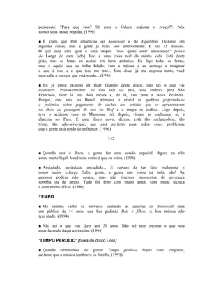 pensando: "Para que isso? Só para a Odeon majorar o preço?". Nós
somos uma banda popular. (1996)

■ É claro que têm afluências do Stonewall e do Equilíbrio Distante em
algumas coisas, mas a gente já fazia isso anteriormente. E são 15 músicas.
O que esse cara quer é uma utopia: "Não quero estar apaixonado" [verso
de Longe do meu lado]. Isso é uma coisa real da minha vida. Está deste
jeito, mas as letras eu assino em ferro embaixo. Eu faço todas as letras,
mas é aquilo que eu tinha falado: vem a música e eu começo a imaginar
o que é isso e o que isso me traz... Este disco já me esgotou tanto, você
nem sabe a energia que está sendo... (1996)

■ Eu já estou exausto de ficar falando deste disco, não sei o que vai
acontecer. Provavelmente, eu vou sair do país, vou embora para São
Francisco, ficar lá uns dois meses e, de lá, vou para a Nova Zelândia.
Porque, este ano, no Brasil, primeiro o cristal se quebrou [referindo-se
à polêmica sobre pagamento de cachês aos artistas que se apresentaram
no show da passagem de ano no Rio] e a magia se acabou. Logo depois,
teve o acidente com os Mamonas. Aí, depois, vieram as enchentes; aí, a
chacina no Pará. E este disco novo, dizem, está tão melancólico, tão
triste, tão não-sei-o-quê, que está perfeito para todos esses problemas
que a gente está tendo de enfrentar. (1996)

                                   252


■ Quando sair o disco, a gente faz uma sessão especial. Agora eu não
estou muito legal. Você nota como é que eu estou. (1996)

■ Ansiedade, ansiedade, ansiedade... E certeza de ter feito realmente o
nosso maior esforço. Sabe, gente, a gente não pisou na bola, não! As
pessoas podem não gostar, mas não tivemos momentos de preguiça
soberba ou de atraso. Tudo foi feito com muito amor, com muita técnica
e com muito ofício. (1996)

TEMPO

■ Me sentiria velho se estivesse cantando as canções do Stonewall para
um público de 14 anos, que fica pedindo Pais e filhos. A boa música não
tem idade. (1994)

■ Não sei o que vou fazer aos 50 anos. Não sei nem mesmo o que vou
estar fazendo daqui a três dias. (1994)

'TEMPO PERDIDO' [faixa do disco Dois]

■ Quando terminamos de gravar Tempo perdido,        fiquei   com   vergonha,
de tanto que a música lembrava os Smiths. (1991)
 