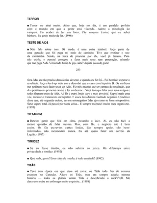 TERROR

■ Terror me atrai muito. Acho que, hoje em dia, é um paralelo perfeito
com o mundo em que a gente está vivendo. Adoro a mitologia do
vampiro. Eu acabei de ler um livro, The vampire Lestat, que eu achei
bárbaro. Eu gosto muito de ler. (1986)

TESTE DE AIDS

■ Não falo sobre isso. Dá medo, é uma coisa terrível. Faço parte de
uma geração que foi pega no meio do caminho. Tive que erotizar o uso
da camisinha. Senão, na hora de procurar por ela, você já broxou. Para
não usá-la, o pessoal começou a fazer mais sexo sem penetração, achando
que não pega Aids. Virou tudo filme de gay, sabe? Aquela coisa de gozar

                                           253


fora. Mas eu não preciso dessa coisa de teste, e quando eu fiz foi... Foi horrível esperar o
resultado. Faço check-up todo ano e descobri que estava com hepatite B. Os médicos
me pediram para fazer teste de Aids. Fiz três exames até ter certeza do resultado, que
deu positivo no primeiro exame e foi um horror... Você tem que falar com seus amigos e
todos fizeram testes de Aids. Aí, fiz o outro [mais caro e mais preciso]. Repeti mais uma
vez, durante o tratamento da hepatite. E esses dois deram resultado negativo. O médico
disse que, até segunda ordem, eu sou soronegativo. Mas ajo como se fosse soropositivo.
Sexo seguro total. Já passei por tanta coisa... E sempre maltratei muito meu organismo.
(1995)

TIETAGEM

■ Detesto gente que fica em cima, puxando o saco. Aí, eu não faço a
menor questão de falar mesmo. Mas, com fãs, o negócio não é bem
assim. Os fãs escrevem cartas lindas, dão sempre apoio, são bem-
informados, não incomodam nunca. Eu até quero fazer um correio da
Legião. (1987)

TIMIDEZ

■ Se eu fosse tímido, eu não subiria no                   palco.   Há diferença entre
privacidade e timidez. (1992)

■ Que nada, gente! Essa coisa de timidez é tudo ensaiado! (1992)

TITÃS

■ Teve uma época em que dava até raiva: os Titãs todo fim de semana
estavam no Canecão. Adoro os Titãs, mas era sempre aquela mesma
história — todos os globais vendo Titãs e descobrindo o rock'n'roll. Me
dava uma coisa no estômago muito esquisita... (1989)
 
