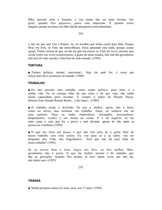 Olha, pessoal, errar é humano, e vou tentar não ser mais leviano. Em
geral, quando fico agressivo, passo esta impressão. É quando estou
inseguro, porque eu nunca vou falar mal de uma pessoa conscientemente,

                                        254


a não ser que seja Uns e Outros. Aí, eu acredito que tenha cacife para falar. Porque,
Deus me livre, os Titãs são maravilhosos. Estou adorando esta onda, porque somos
iguais. Tenho certeza de que, no dia em que encontrar os Titãs de novo, mesmo que
ainda tenha um certo ressentimento, a gente dá umas risadas, fala mal das gravadoras,
fala mal de todo mundo e fala bem de todo mundo. (1989)

TORTURA

■ Tortura política, mental, emocional... Seja ela         qual for,   é coisa    que
nunca mais deve acontecer no mundo. (1990)

TRABALHO

■ Eu não percebo meu trabalho como sendo político; para mim, é a
minha vida. Eu só consigo falar do que sinto e do que vejo; não tenho
muita capacidade para inventar. É sempre a partir do Renato Russo.
Detesto ficar falando Renato Russo... é tão chato... (1986)

■ O trabalho ainda é divertido. Só que o melhor, agora, não é fazer,
como no início, mas terminar um trabalho. Antes, eu sonhava em ter
uma guitarra. Hoje eu tenho empresários, advogados, procuradores,
despachantes, roadies e um monte de coisas. É o tal negócio: eu me
sinto como o cara que fez a prova e está aliviado, apesar de não saber se
passou no vestibular. (1989)

■ O que me irrita um pouco é que não tem jeito de a gente falar do
nosso trabalho sem citar outros. Eu vim para cá e já sabia: vão me
perguntar dos Titãs, dos Engenheiros... Será que não dá para falar do
nosso trabalho? (1992)

Se eu estiver bem e tocar Angra dos Reis, eu fico melhor. Mas,
geralmente, não é assim. O que me lembro mesmo é do trabalho que
dão as gravações. Quando fica pronto, já ouvi tantas vezes que não dá,
não tenho saco. (1995)

                                        255



TRANSA

■ Minha primeira transa foi num carro, aos 17 anos. (1994)
 