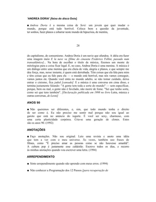 'ANDREA DORIA' [faixa do disco Dois]

■ Andrea Doria é a mesma coisa de Será: um jovem que quer mudar o
mundo, porque está tudo horrível. Coloca bem a questão da juventude,
ter sonhos, fazer planos e esbarrar neste mundo de hipocrisia, de mentira,



                                          28


do capitalismo, de consumismo. Andrea Doria é um navio que afundou. A idéia era fazer
uma imagem meio E la nave va [filme do cineasta Frederico Fellini, passado num
transatlântico]... Na hora de escolher o título da música, fizemos um monte de
mitologias para a coisa ficar legal. E, no caso, Andrea Doria é uma menina. A música é
um diálogo entre uma menina que era cheia de vida, alegria e planos, e que sempre me
deu força, mas, nesse instante, é quem está derrubada. Têm coisas que ela fala para mim
e têm coisas que eu falo para ela — o mundo está horrível, mas nós vamos conseguir,
vamos juntos etc. Quando você entra no mundo adulto, se não tomar cuidado, deixa
entrar o cinismo, fica jaded [cansado]. E a música é uma conversa em cima disso, e
termina justamente falando: "A gente tem toda a sorte do mundo" — sem especificar,
porque, bem ou mal, a gente não é favelado, não morre de fome. "Sei que tenho sorte,
como sei que tens também". [Declaração publicada em 1998 no livro Letra, música e
outras conversas, de Leoni]

ANOS 90

■ Não queremos ser diferentes, e, sim, que todo mundo tenha o direito
de ser como é. Eu não preciso me sentir mal porque não sou igual ao
garoto que está no anúncio do iogurte. É você ser sexy, charmoso, com
uma certa plasticidade corpórea. Cria-se uma geração de clones. Estes
são os anos 90. (1992)

ANOTAÇÕES

■ Faço anotações. Não sou original. Leio uma revista e anoto uma idéia
que tem a ver com o meu universo. Às vezes, também uso frases de
filmes, como "É preciso amar as pessoas como se não houvesse amanhã”.
A cultura pop é justamente esse caldeirão. Escrevo todos os dias, e recorro
às minhas anotações quando vou escrever uma letra. (1994)

ARREPENDIMENTO

■ Sinto arrependimento quando não aprendo com meus erros. (1994)

■ Não conhecer a Programação dos 12 Passos [para recuperação de
 