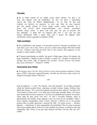 TRAUMA

■ Eu já tenho trauma de ter falado coisas sérias demais. No pop e no
rock, não adianta você ser panfletário. Eu não vou fazer o equivalente
sonoro das fotos do Robert Mapplethorpe... Se eu falar do que está
rolando, da miséria, da angústia, eu terei que falar de uma maneira
que não agrida, porque já existe muita, muita, muita agressão. Se a
gente não tivesse tanta responsabilidade, com certeza, estaríamos
fazendo outras coisas. A gente está num país em que as pessoas não
têm educação1. A gente não vai esquecer Que país é este, que era uma
música adolescente boba e quase fode com a gente! Ou daquele show
em Brasília, vendo a garotada se matando. (1992)

TRÊS ACORDES

■ Nós trabalhamos com mantra. A nossa parte musical é fincada na repetição. Em
cima dela é que vem a letra. Talvez, por isso, chame mais atenção. Mas todo mundo
faz isso... Porque é mais fácil de tocar. São só três acordes. Nós pegamos os três
acordes e vamos embora. (1990)

■ É bacana experimentar no estúdio. Em geral, o Dado pega o baixo. De repente, ele
pega o bandolim, o Bonfá vai para o teclado, e a gente vai... Sempre os mesmos três
acordes, mas vamos. "OK, só sabemos três acordes. Vamos colocar uma flauta
para ficar diferente?". "Vamos!!!". (1994)

TROVADOR SOLITÁRIO

■ Eu briguei com o Fê [do Aborto Elétrico] por causa da música Química. Nessa
época [1982], estávamos supersofisticados, ouvindo Joy Division, essas coisas. Eu
cheguei com aquela música "Não saco

                                         256


nada de Química..." e eles: "Pô, Renato, você está atrasado". Eu já tinha a primeira
versão de Baader-meinhof blues, estávamos ouvindo Comsat Angels, Killing Joke,
Metal Box mesmo. "Pô, você está perdendo seu jeito de fazer música", me dizia o Fê.
"Esta música é muito ruim". E eu sabia que era boa para caramba. Bem, o Fê estava
mais interessado em fazer camisetas. E eu ficava lá, pedindo para ensaiar! Aí eu disse:
"Quer saber de uma coisa? Vou sair!". Aí virei o Trovador Solitário. Abria as
apresentações das bandas, feitas algumas vezes em cima de um caminhão. Subia e
tocava aquelas musiquinhas: Dado viciado, Eduardo e Mônica etc. E era gozado,
porque todos os punks adoravam, o pessoal da UnB... Os outros jovens — normais,
digamos — detestavam. E eram musiquinhas tão bonitinhas! Não sei como as pessoas
não ouviam naquela época. Estava lá o cara cantando sua música, eu chegava com meu
violãozinho, tipo: "Poxa, eu sei que estas músicas são boas. Um dia, eles vão ver!"
(1989)
 