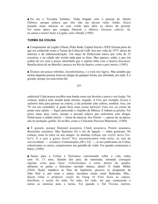 ■ Eu era o Trovador Solitário. Tinha brigado com o pessoal do Aborto
Elétrico, porque achava que eles não me davam valor. Então, ficava
tocando umas músicas só cora violão para abrir os shows do pessoal.
Foi nessa época que compus Eduardo e Mônica, Faroeste caboclo. Aí,
eu cansei e resolvi fazer a Legião, com o Bonfá. (1995)

TURMA DA COLINA

■ Componentes da Legião Urbana, Plebe Rude, Capital Inicial e XXX fizeram parte do
que era conhecido como a Turma da Colina da UnB. Isso por volta de 1977, época da
abertura e da redemocratização. Um maço de Hollywood estava por volta de 15
cruzeiros, e na cidade não existia nada para se fazer. Mas aparece, então, o que iria
acabar de vez com a pouca identidade que a capital tinha com a música discoteca.
Brasília deixa de ser Brasília e passa a ser Rio de Janeiro, como o país inteiro. (1983)

■ Éramos um pouco rebeldes, inconformistas, e o rock nos ligava. Mas acredito que
muitas daquelas pessoas iriam ser amigas de qualquer forma, por afinidade, por tudo. E é
gozado, porque era uma turma tão

                                          257


esdrúxula! Cada pessoa escolhia uma banda como sua favorita e usava o seu badge. No
começo, andava todo mundo punk mesmo, rasgado. A Cris, por exemplo, levava o
cachorro dela para passear na coleira, e ela portando uma coleira, também. Isso, em
79, era um escândalo! A gente fazia essas coisas terríveis! Uma vez, eu cismei de
pintar meu cabelo — fiquei parecendo o Anjinho da Mônica. E tinham as prisões. Fui
preso umas duas vezes, porque o pessoal achava que estávamos com drogas.
Pichávamos a cidade inteira — letras de músicas, Sex Pistols —, apesar de, na época,
não ter pichação, grafite. Só no Rio, como o Celacanto Provoca Maremoto. (1989)

■ É gozado, porque Damned assustava, Clash assustava, Pistols assustava,
Buzzcocks assustava. Mas Ramones foi o elo de ligação — todos gostavam. No
começo, eram só cinco ou seis amigos. As meninas tinham um estilo meio Go-
Go's. E o que a gente fazia? Nos encontrávamos toda noite, eu saía da
universidade — estudava Comunicações [80 e 81] —, aí nos juntávamos na Colina,
colocávamos os carros, comprávamos um garrafão de vinho. Foi quando começamos a
beber. (1989)

■ Íamos para a Colina e ficávamos conversando sobre a vida, todos
com 16, 17 anos, falando dos pais, da namorada, tentando conseguir
alguma coisa para fazer. Colocávamos o carro dentro da quadra,
abríamos as portas e ficávamos ouvindo música, direto! O André Müller
[Plebe Rude] mandava as fitas da Inglaterra, gravava os programas de
John Peel e, por essas e outras, ouvíamos coisas como Raincoats, Slits...
Quem tinha o primeiro single do Gang of Four fazia as cópias,
distribuía, e assim foi indo, foi indo, foi indo, até que começaram a
entrar as meninas para a turma. Foi quando o Sid Vicious morreu,
 