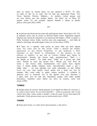 mais ou menos na mesma época em que apareceu o B-52's. 79, acho.
As datas eu não sei ao certo, mas foi logo que apareceram Police, Two
Tones, Specials, Selecter, Madness... As meninas vieram porque essa
era uma música que elas podiam dançar. Até então, era só Sham 69,
aquelas coisas. Eu, por exemplo, dançava batendo a cabeça na parede,
pulava, rolava pelo chão. (1989)

                                       258


■ As pessoas que desarvoravam muito não participavam tanto. Nessa época [83, 84],
já tínhamos nossa sala de ensaio no Brasília Rádio Center. Pagávamos aluguel,
tínhamos um sistema de cooperativa e lá ensaiavam três bandas: o XXX, a Legião e a
Plebe. Fazíamos turnos. Então, envolvia uma certa organização — você tinha de
manter a sala limpa, não podia pegar a chave na vez dos outros. (1989)

■ O lance era o seguinte: cada pessoa na turma tinha que fazer alguma
coisa. Era como uma lei não escrita. Tinha o pessoal das bandas,
apareceram os que faziam fotografias, os que ajudavam a fazer
camisetas, os que faziam os instrumentos, os dos pôsteres, os que
colavam os pôsteres, os que iam na Censura Federal para liberar as
apresentações. Quando não faziam nada, perguntávamos: "Qual é a
sua função na turma?". "Eu tenho carro". Então, era a pessoa que tinha
carro. Tinham os caras que faziam loló... Mesmo que você fosse da
turma e não fizesse nada, imediatamente você queria fazer alguma
coisa. E muitas bandas surgiram assim. Aproveitávamos muito o que a
cidade tinha — era uma garotada com muita informação, os pais tinham
livros em casa, todo mundo classe média alta e punk nos fins de
semanas. Mas, como todos os punks, éramos pacíficos. A violência só
apareceu com os skinheads. Era só dar alguma coisa para fazermos, e
a gente fazia. Isso foi uma boa experiência, porque, mais tarde, quando
precisamos, soubemos como liberar um show na censura, como tirar
alvará. (1989)

TURMAS

■ Sempre gostei de tchurma. Desde pequeno eu era ligado em filmes de tchurmas e,
aí, armei a nossa turma. Eu era muito pentelho — juntava as pessoas, tipo "o que
vamos fazer hoje, vamos mudar o mundo", e não-sei-o-quê. Eu era uma espécie de
catalisador. Várias pessoas eram, mas eu insistia muito nisso. (1989)

TURNÊS

■ Daqui para frente, só vamos fazer apresentações, e não shows



                                       259
 